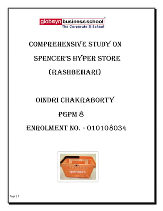                                                                                  <br />                                    <br />     <br />                        COMPREHENSIVE STUDY ON   <br />             SPENCER’S HYPER STORE<br />                     (RASHBEHARI)  <br />              OINDRI CHAKRABORTY  <br />                          PGPM 8<br />         ENROLMENT NO. - 010108034        <br />                         <br />                <br />                         <br />                        ACKNOWLEDGEMENT<br />I express my gratitude to those who generously helped and encouraged me in carrying out this project with their knowledge and expertise. <br />I am indebted to Mr. Siddharth Chakraborty, (Marketing Head, Kolkata) for giving me the opportunity to do my ON JOB TRAINING in this esteemed organization, and constantly guiding me by providing the necessary inputs and helping me at every juncture through the Project.<br />I convey my special thanks to the Store Manager Ms. Sharmila who has spared her valuable time and guided me throughout the training process. She has provided me an enlightened perspective and a friendly environment to work in. <br />I am also thankful to some of the employees of the organization, especially to the Marketing Officer of Rashbehari Store, Mr. Amitava Kabasi, for his kind cooperation in providing me with the required materials needed for the said project.<br />I express my gratitude to Prof. Supriyo Chatterji & Prof. Debraj Datta, Globsyn Business School, Kolkata, for their extended cooperation throughout the training process whose practical knowledge and experience has helped me in understanding the research principles and relating it in the practical field & for assisting me whenever I faced problems.<br />                                                                                                                           Oindri Chakraborty<br />                                                                 <br />      Approval of the guide/supervisor<br />As per approval of the company guide Mr. Siddharth Chakraborty I was assigned with the project in Spencer’s Retail, under whose guidance & supervision I have prepared this project.<br />And as per approval of our institute mentor Prof. Supriyo Chatterji and Mr.Debraj Datta, I was assigned to do my project with Spencer’s Retail.<br />                                                                        DECLARATION<br />I hereby declare that the project titled “Comprehensive Analysis of Spencer’s Hyper Store” submitted for partial fulfillment for the Post Graduate Program In Management at Globsyn Business School, Kolkata is a genuine work undertaken by me,that it has not been published anywhere else,  is true to the best of my knowledge & belief ,based on the Market survey conducted by me.<br />                                              <br />                                                                                                            Oindri Chakraborty<br />                                                                                                      (Enrolment No. 010108034)        <br />                                                                                                         Globsyn Business School          <br />                                                       <br />                                                                       CONTENTS                                               PAGE NO.<br />                        INTRODUCTION …………………………………………………………………………………………          7<br />                            EXECUTIVE SUMMARY…………………………………………………………………………           7<br />                            RETAIL IN INDIA………………………………………………………………………………………         8<br />                   COMPANY PROFILE………………………………………………………………………………………          10<br />                            SPENCER’S RETAIL…………………………………………………………………………………          10<br />                   PROJECTS…………………………………………………………………………………………………………          12<br />                             ATR ANALYSIS…………………………………………………………………………………………         12<br />                             SURVEY FOR GARMENTS SECTION……………………………………………………           12<br />                              FEMALE CUSTOMER PROFILING…………………………………………………………         12<br />                    ATR ANALYSIS………………………………………………………………………………………………           13<br />                             BRIEFING…………………………………………………………………………………………………          13<br />                             QUESTIONNAIRE……………………………………………………………………………………          14<br />                              FINDINGS & ANALYSIS…………………………………………………………………………         17<br />                              SPECIAL OBSERVATIONS & RECOMMENDATION…………………………            21<br />                     SURVEY FOR GARMENTS SECTION………………………………………………………             22<br />                             BRIEFING…………………………………………………………………………………………………           22 <br />                             QUESTIONNAIRE……………………………………………………………………………………           23 <br />                              FINDINGS & ANALYSIS………………………………………………………………………            24<br />                              SUGGESTIONS & RECOMMENDATION……………………………………………             27<br />                     FEMALE CUSTOMER PROFILING……………………………………………………………            28<br />                             BRIEFING…………………………………………………………………………………………………            28<br />                             QUESTIONNAIRE……………………………………………………………………………………            29   <br />                              FINDINGS & ANALYSIS…………………………………………………………………………           29<br />                     OTHER SIGNIFICANT ISSUES……………………………………………………………………            31<br />                                 RECOMMENDATION……………………………………………………………………………         34<br />                      BIBLIOGRAPHY ……………………………………………………………………………………………           36   <br />                                                      LIST OF FIGURES AND GRAPHS<br />                              <br />       FIGURES/GRAPHS                                                                       PAGE          <br />    ATR- Sample, SEC grid & Awareness…………………………………17<br />             Mode of communication, Reasons for not trying, &<br />             No. of respondents who tried……………………………………..18<br />             Frequency of visit (Monthly), Preferences of Stores<br />             Ratings……………………………………………………………..19<br />             Counts on how many have visited south city Spencer’s…………..20<br />Garments Survey-Gender, Awareness, Trial……………………………… 24<br />            Ratings in terms of Quality, Variety, Price,<br />            Promotions & offers, Latest in fashion ………………………….…25<br />Female customer profiling- Tables…………………………………….……29<br />           Age Groups, Educational Qualifications, Marital status<br />           Occupation, Monthly Income Slab………………………………….30<br />Other significant issues- Anomalies in the store…………………….……. 32-35<br />                   <br />                                                               EXECUTIVE SUMMARY<br />Project Title: “Comprehensive Survey”<br />Area of Working: Kolkata<br />Name of Organization: Spencer’s Retail, Kolkata<br />Duration: 01-04-2010 to 10-06-2010<br />Study done by: Oindri Chakraborty, Globsyn Business School<br />Project Conducted:  <br />ATR (Awareness, Trial, Repeat) Analysis of the catchment area of the Rashbehari Hyper Store<br />Survey conducted to understand the awareness for the garment section of the same store<br />Female customer profiling<br />                                                         <br />                                                                      INTRODUCTION<br />Retail Scenario in India<br />The Indian retail industry is the fifth largest in the world. Comprising of organized and unorganized sectors, it is one of the fastest growing industries in India, especially over the last few years. Though initially, the retail industry in India was mostly unorganized, however with the change of tastes and preferences of the consumers, the industry is getting more popular these days and getting organized as well. With growing market demand, the industry is expected to grow at a pace of 25-30% annually. The Indian retail industry grew from Rs. 35,000 crore in 2004-05 to Rs. 109,000 crore by the end of year 2010<br />Growth of Indian Retail<br />According to the 8th Annual Global Retail Development Index (GRDI) of AT Kearney, India retail industry is the most promising emerging market for investment. In 2007, the retail trade in India had a share of 8-10% in the GDP (Gross Domestic Product) of the country. In 2009, it rose to 12%. It is also expected to reach 22% by 2010.<br />According to a report by Northbride Capita, the India retail industry is expected to grow to US$ 700 billion by 2010. By the same time, the organized sector will be 20% of the total market share. It can be mentioned here that, the share of organized sector in 2007 was 7.5% of the total retail market.<br />Retail formats in India<br />Hyper marts/supermarkets: large self-servicing outlets offering products from a variety of categories. <br />Mom-and-pop stores: they are family owned business catering to small sections; they are individually handled retail outlets and have a personal touch.<br />Departmental stores: are general retail merchandisers offering quality products and services.<br />Convenience stores: are located in residential areas with slightly higher prices goods due to the convenience offered.<br />Shopping malls: the biggest form of retail in India, malls offers customers a mix of all types of products and services including entertainment and food under a single roof.<br />E-trailers: are retailers providing online buying and selling of products and services.<br />Discount stores: these are factory outlets that give discount on the MRP.<br />Vending: it is a relatively new entry, in the retail sector. Here beverages, snacks and other small items can be bought via vending machine.<br />Category killers: small specialty stores that offer a variety of categories. They are known as category killers as they focus on specific categories, such as electronics and sporting goods. This is also known as Multi Brand Outlets or MBO's.<br />Specialty stores: are retail chains dealing in specific categories and provide deep assortment. Mumbai's Crossword Book Store and RPG's Music World are a couple of examples.<br />Challenges facing Indian retail industry<br />,[object Object]
