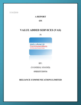 5/14/2010
                       A REPORT
                          ON



            VALUE ADDED SERVICES (VAS)
                          At




                          BY:
                    (VANSHAJ ANAND)
                      09BSHYD0956


            RELIANCE COMMUNICATIONS LIMITED




                                              0
 