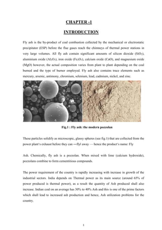 1
CHAPTER -1
INTRODUCTION
Fly ash is the by-product of coal combustion collected by the mechanical or electrostatic
precipitator (ESP) before the flue gases reach the chimneys of thermal power stations in
very large volumes. All fly ash contain significant amounts of silicon dioxide (SiO2),
aluminium oxide (Al2O3), iron oxide (Fe2O3), calcium oxide (CaO), and magnesium oxide
(MgO) however, the actual composition varies from plant to plant depending on the coal
burned and the type of burner employed. Fly ash also contains trace elements such as
mercury, arsenic, antimony, chromium, selenium, lead, cadmium, nickel, and zinc.
Fig.1 : Fly ash: the modern pozzolan
These particles solidify as microscopic, glassy spheres (see fig.1) that are collected from the
power plant‘s exhaust before they can ―flyǁ away — hence the product‘s name: Fly
Ash. Chemically, fly ash is a pozzolan. When mixed with lime (calcium hydroxide),
pozzolans combine to form cementitious compounds.
The power requirement of the country is rapidly increasing with increase in growth of the
industrial sectors. India depends on Thermal power as its main source (around 65% of
power produced is thermal power), as a result the quantity of Ash produced shall also
increase. Indian coal on an average has 30% to 40% Ash and this is one of the prime factors
which shall lead to increased ash production and hence, Ash utilization problems for the
country.
 