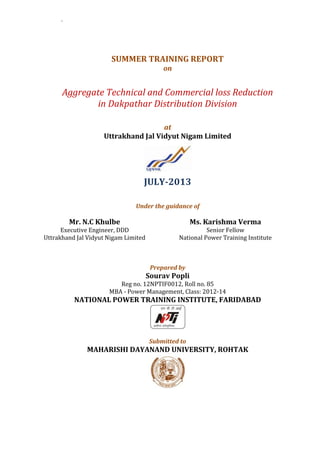 ` 
SUMMER TRAINING REPORT 
on 
Aggregate Technical and Commercial loss Reduction 
in Dakpathar Distribution Division 
at 
Uttrakhand Jal Vidyut Nigam Limited 
JULY-2013 
Under the guidance of 
Mr. N.C Khulbe 
Executive Engineer, DDD 
Uttrakhand Jal Vidyut Nigam Limited 
Ms. Karishma Verma 
Senior Fellow 
National Power Training Institute 
Prepared by 
Sourav Popli 
Reg no. 12NPTIF0012, Roll no. 85 
MBA - Power Management, Class: 2012-14 
NATIONAL POWER TRAINING INSTITUTE, FARIDABAD 
Submitted to 
MAHARISHI DAYANAND UNIVERSITY, ROHTAK 
 