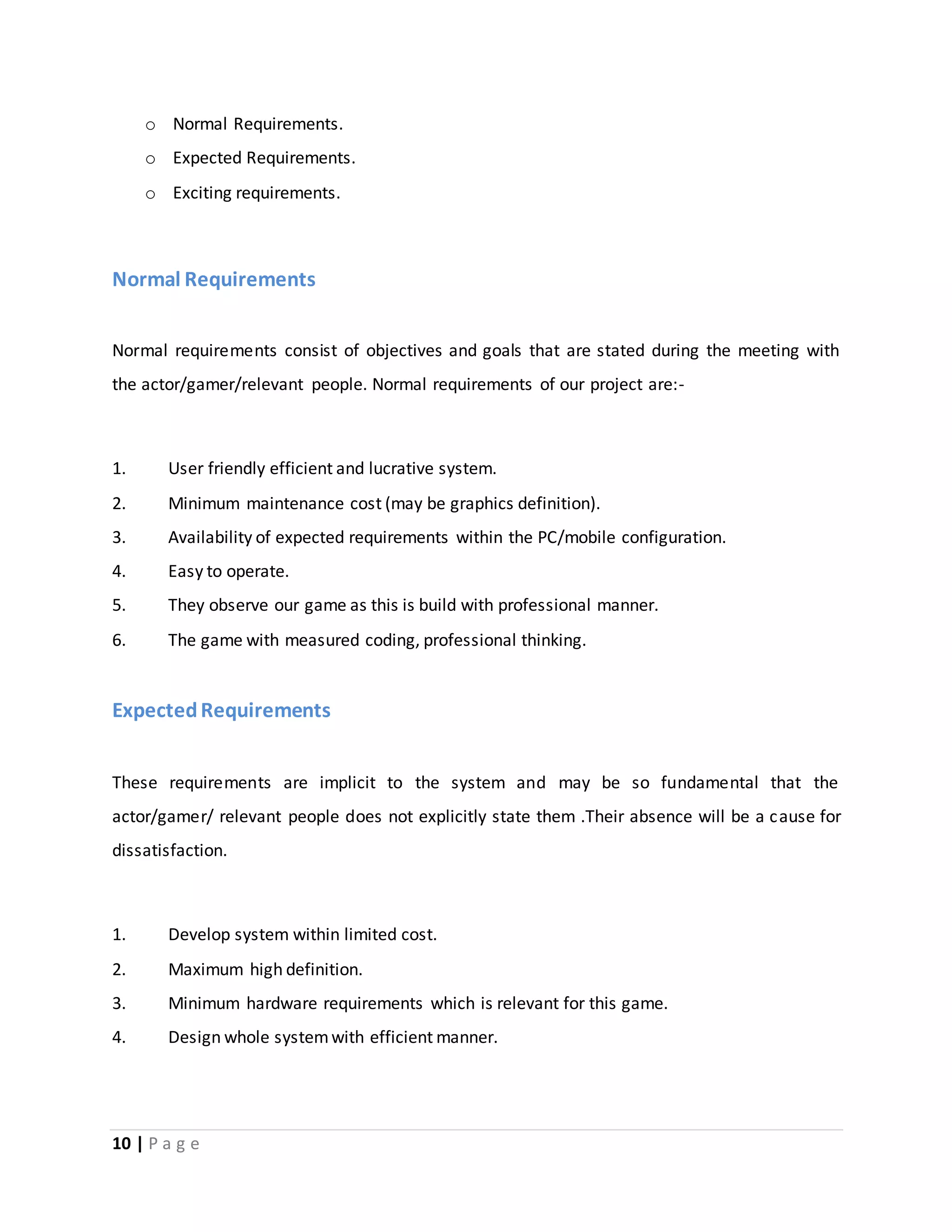o Normal Requirements. 
o Expected Requirements. 
o Exciting requirements. 
Normal Requirements 
Normal requirements consist of objectives and goals that are stated during the meeting with 
the actor/gamer/relevant people. Normal requirements of our project are:- 
1. User friendly efficient and lucrative system. 
2. Minimum maintenance cost (may be graphics definition). 
3. Availability of expected requirements within the PC/mobile configuration. 
4. Easy to operate. 
5. They observe our game as this is build with professional manner. 
6. The game with measured coding, professional thinking. 
Expected Requirements 
These requirements are implicit to the system and may be so fundamental that the 
actor/gamer/ relevant people does not explicitly state them .Their absence will be a cause for 
dissatisfaction. 
1. Develop system within limited cost. 
2. Maximum high definition. 
3. Minimum hardware requirements which is relevant for this game. 
4. Design whole system with efficient manner. 
10 | P a g e 
 