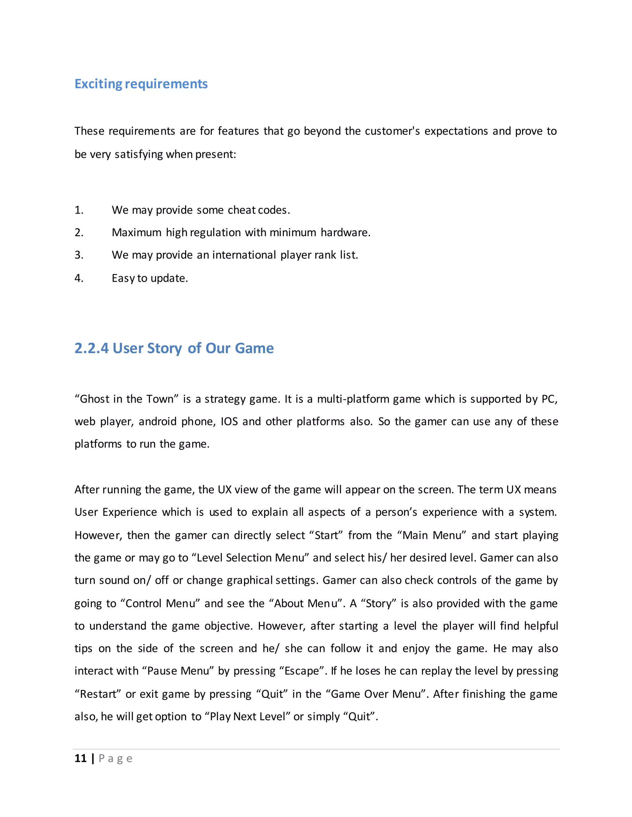 Exciting requirements 
These requirements are for features that go beyond the customer's expectations and prove to 
be very satisfying when present: 
1. We may provide some cheat codes. 
2. Maximum high regulation with minimum hardware. 
3. We may provide an international player rank list. 
4. Easy to update. 
2.2.4 User Story of Our Game 
“Ghost in the Town” is a strategy game. It is a multi-platform game which is supported by PC, 
web player, android phone, IOS and other platforms also. So the gamer can use any of these 
platforms to run the game. 
After running the game, the UX view of the game will appear on the screen. The term UX means 
User Experience which is used to explain all aspects of a person’s experience with a system. 
However, then the gamer can directly select “Start” from the “Main Menu” and start playing 
the game or may go to “Level Selection Menu” and select his/ her desired level. Gamer can also 
turn sound on/ off or change graphical settings. Gamer can also check controls of the game by 
going to “Control Menu” and see the “About Menu”. A “Story” is also provided with the game 
to understand the game objective. However, after starting a level the player will find helpful 
tips on the side of the screen and he/ she can follow it and enjoy the game. He may also 
interact with “Pause Menu” by pressing “Escape”. If he loses he can replay the level by pressing 
“Restart” or exit game by pressing “Quit” in the “Game Over Menu”. After finishing the game 
also, he will get option to “Play Next Level” or simply “Quit”. 
11 | P a g e 
 