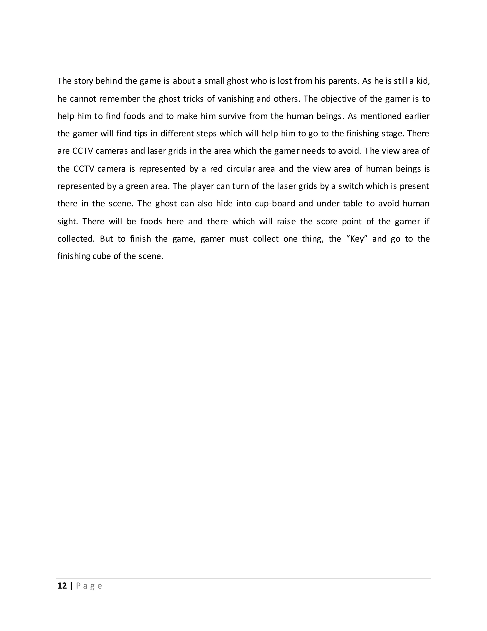 The story behind the game is about a small ghost who is lost from his parents. As he is still a kid, 
he cannot remember the ghost tricks of vanishing and others. The objective of the gamer is to 
help him to find foods and to make him survive from the human beings. As mentioned earlier 
the gamer will find tips in different steps which will help him to go to the finishing stage. There 
are CCTV cameras and laser grids in the area which the gamer needs to avoid. The view area of 
the CCTV camera is represented by a red circular area and the view area of human beings is 
represented by a green area. The player can turn of the laser grids by a switch which is present 
there in the scene. The ghost can also hide into cup-board and under table to avoid human 
sight. There will be foods here and there which will raise the score point of the gamer if 
collected. But to finish the game, gamer must collect one thing, the “Key” and go to the 
finishing cube of the scene. 
12 | P a g e 
 