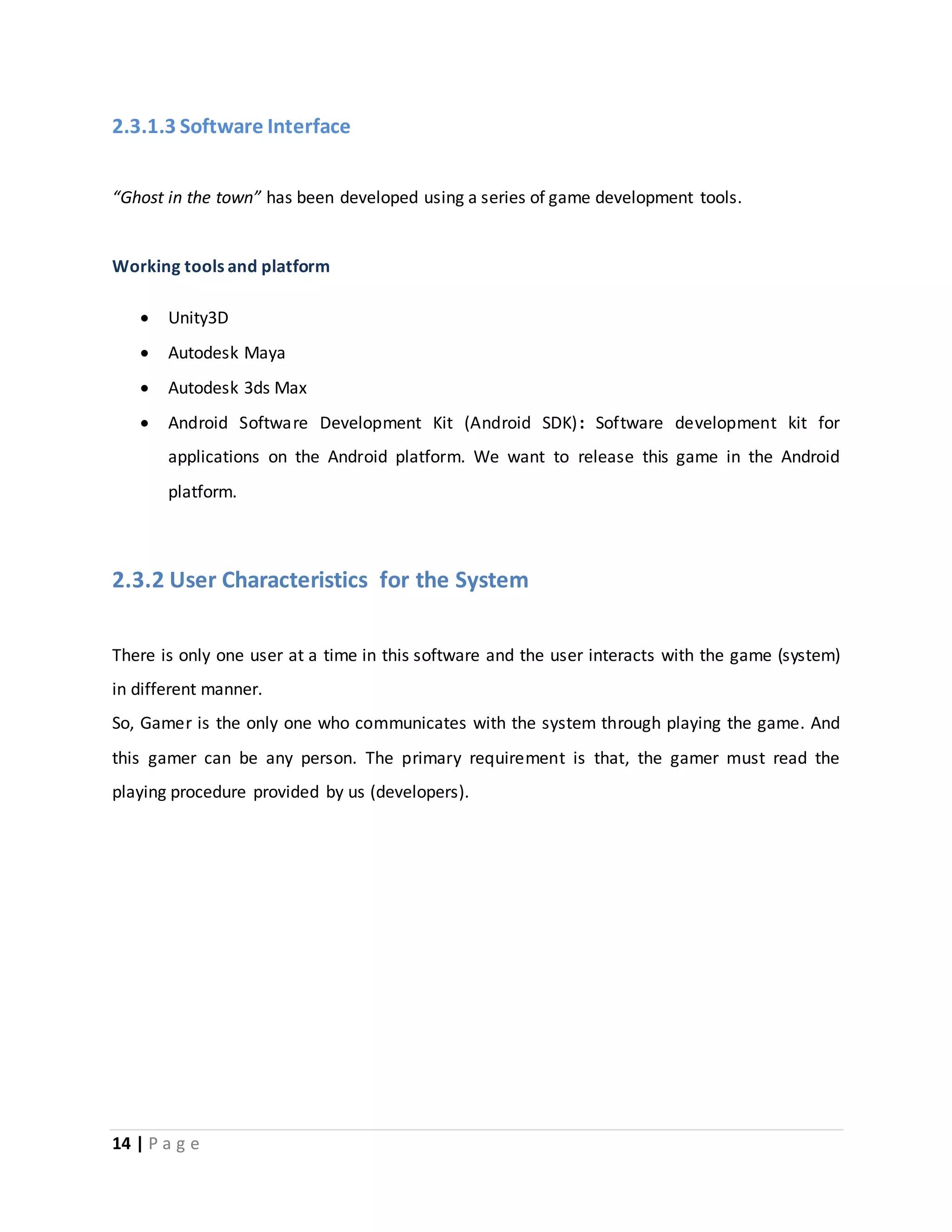 2.3.1.3 Software Interface 
“Ghost in the town” has been developed using a series of game development tools. 
Working tools and platform 
 Unity3D 
 Autodesk Maya 
 Autodesk 3ds Max 
 Android Software Development Kit (Android SDK) : Software development kit for 
applications on the Android platform. We want to release this game in the Android 
platform. 
2.3.2 User Characteristics for the System 
There is only one user at a time in this software and the user interacts with the game (system) 
in different manner. 
So, Gamer is the only one who communicates with the system through playing the game. And 
this gamer can be any person. The primary requirement is that, the gamer must read the 
playing procedure provided by us (developers). 
14 | P a g e 
 
