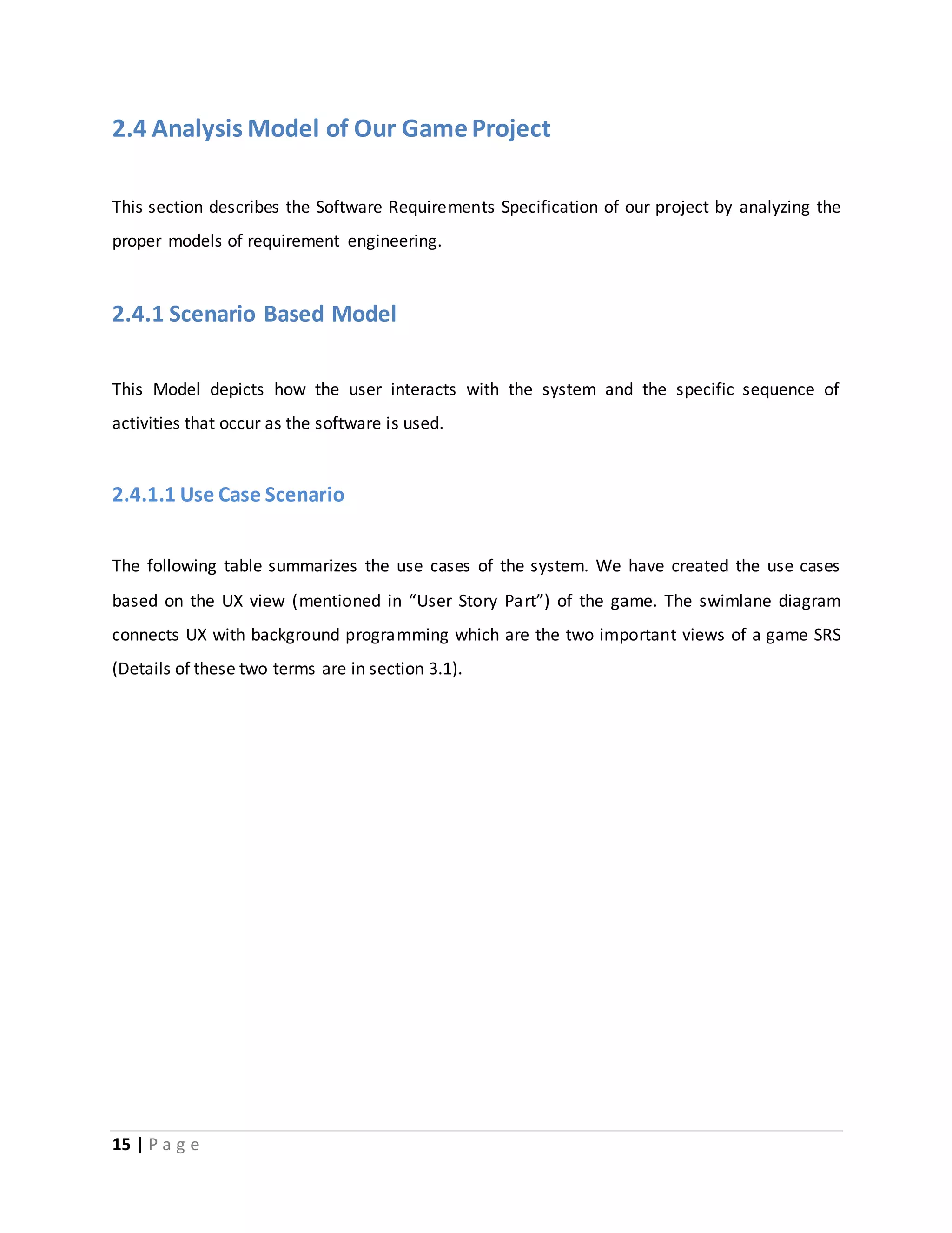 2.4 Analysis Model of Our Game Project 
This section describes the Software Requirements Specification of our project by analyzing the 
proper models of requirement engineering. 
2.4.1 Scenario Based Model 
This Model depicts how the user interacts with the system and the specific sequence of 
activities that occur as the software is used. 
2.4.1.1 Use Case Scenario 
The following table summarizes the use cases of the system. We have created the use cases 
based on the UX view (mentioned in “User Story Part”) of the game. The swimlane diagram 
connects UX with background programming which are the two important views of a game SRS 
(Details of these two terms are in section 3.1). 
15 | P a g e 
 