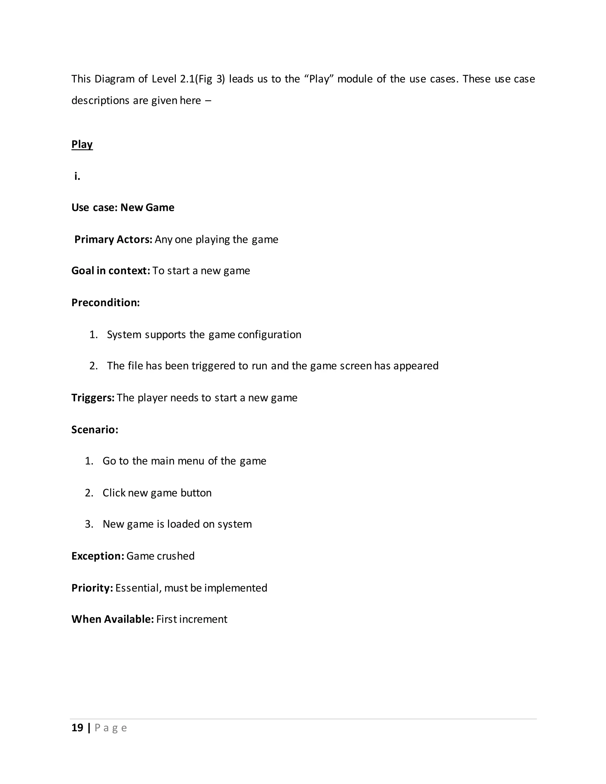 This Diagram of Level 2.1(Fig 3) leads us to the “Play” module of the use cases. These use case 
descriptions are given here – 
Play 
i. 
Use case: New Game 
Primary Actors: Any one playing the game 
Goal in context: To start a new game 
Precondition: 
1. System supports the game configuration 
2. The file has been triggered to run and the game screen has appeared 
Triggers: The player needs to start a new game 
Scenario: 
1. Go to the main menu of the game 
2. Click new game button 
3. New game is loaded on system 
Exception: Game crushed 
Priority: Essential, must be implemented 
When Available: First increment 
19 | P a g e 
 