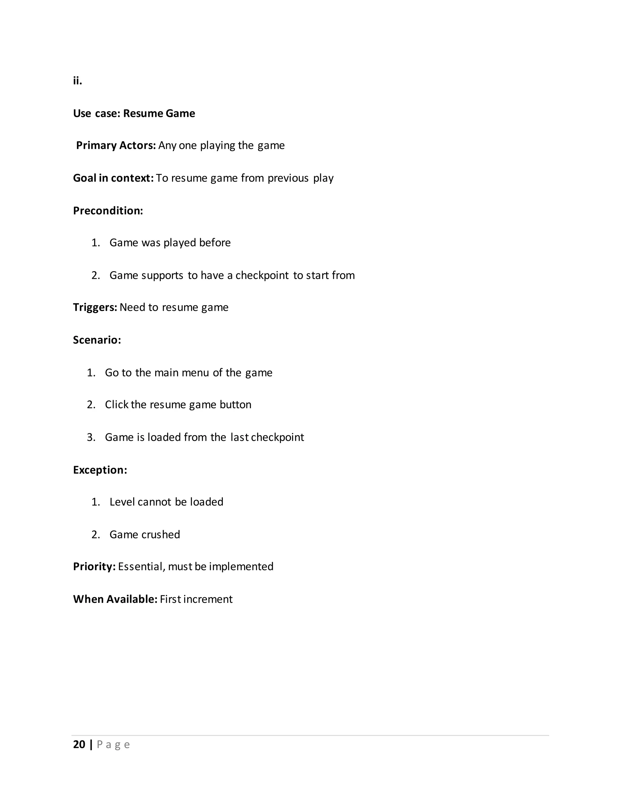 ii. 
Use case: Resume Game 
Primary Actors: Any one playing the game 
Goal in context: To resume game from previous play 
Precondition: 
1. Game was played before 
2. Game supports to have a checkpoint to start from 
Triggers: Need to resume game 
Scenario: 
1. Go to the main menu of the game 
2. Click the resume game button 
3. Game is loaded from the last checkpoint 
Exception: 
1. Level cannot be loaded 
2. Game crushed 
Priority: Essential, must be implemented 
When Available: First increment 
20 | P a g e 
 
