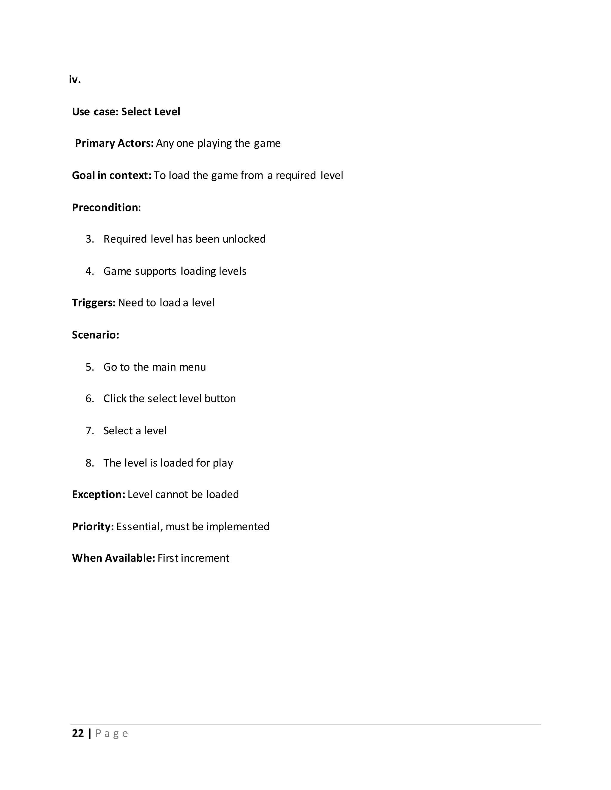 iv. 
Use case: Select Level 
Primary Actors: Any one playing the game 
Goal in context: To load the game from a required level 
Precondition: 
3. Required level has been unlocked 
4. Game supports loading levels 
Triggers: Need to load a level 
Scenario: 
5. Go to the main menu 
6. Click the select level button 
7. Select a level 
8. The level is loaded for play 
Exception: Level cannot be loaded 
Priority: Essential, must be implemented 
When Available: First increment 
22 | P a g e 
 