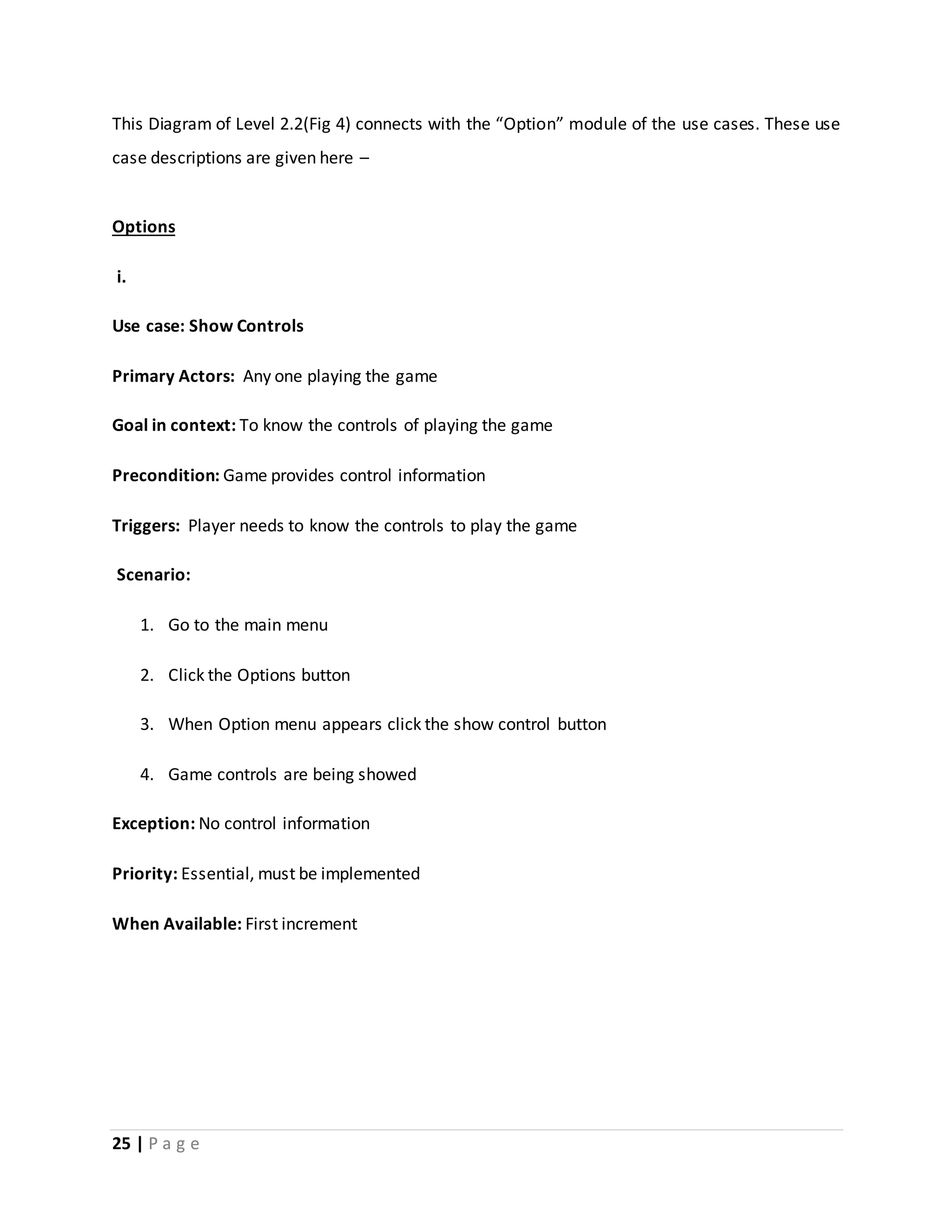 This Diagram of Level 2.2(Fig 4) connects with the “Option” module of the use cases. These use 
case descriptions are given here – 
Options 
i. 
Use case: Show Controls 
Primary Actors: Any one playing the game 
Goal in context: To know the controls of playing the game 
Precondition: Game provides control information 
Triggers: Player needs to know the controls to play the game 
Scenario: 
1. Go to the main menu 
2. Click the Options button 
3. When Option menu appears click the show control button 
4. Game controls are being showed 
Exception: No control information 
Priority: Essential, must be implemented 
When Available: First increment 
25 | P a g e 
 