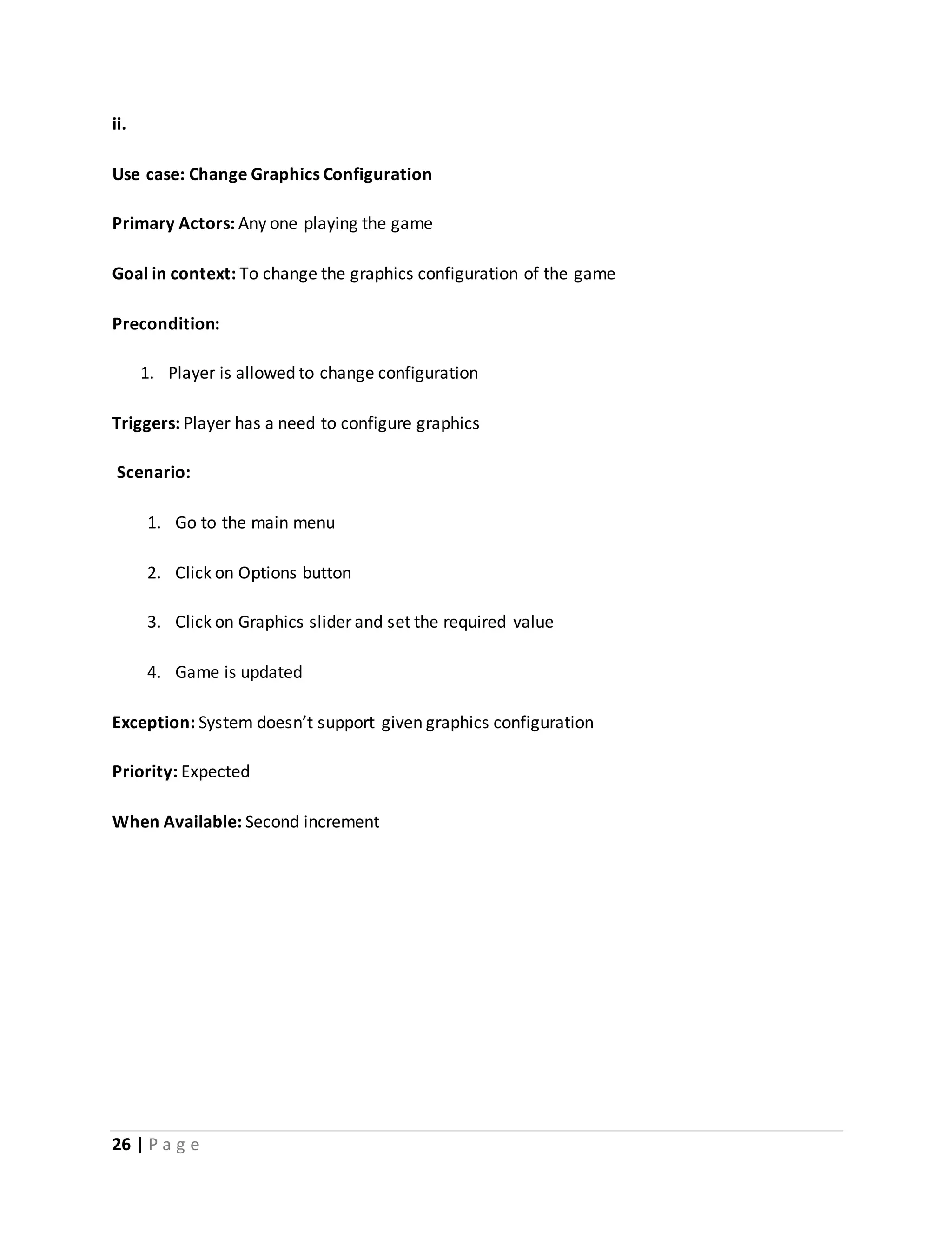 ii. 
Use case: Change Graphics Configuration 
Primary Actors: Any one playing the game 
Goal in context: To change the graphics configuration of the game 
Precondition: 
1. Player is allowed to change configuration 
Triggers: Player has a need to configure graphics 
Scenario: 
1. Go to the main menu 
2. Click on Options button 
3. Click on Graphics slider and set the required value 
4. Game is updated 
Exception: System doesn’t support given graphics configuration 
Priority: Expected 
When Available: Second increment 
26 | P a g e 
 