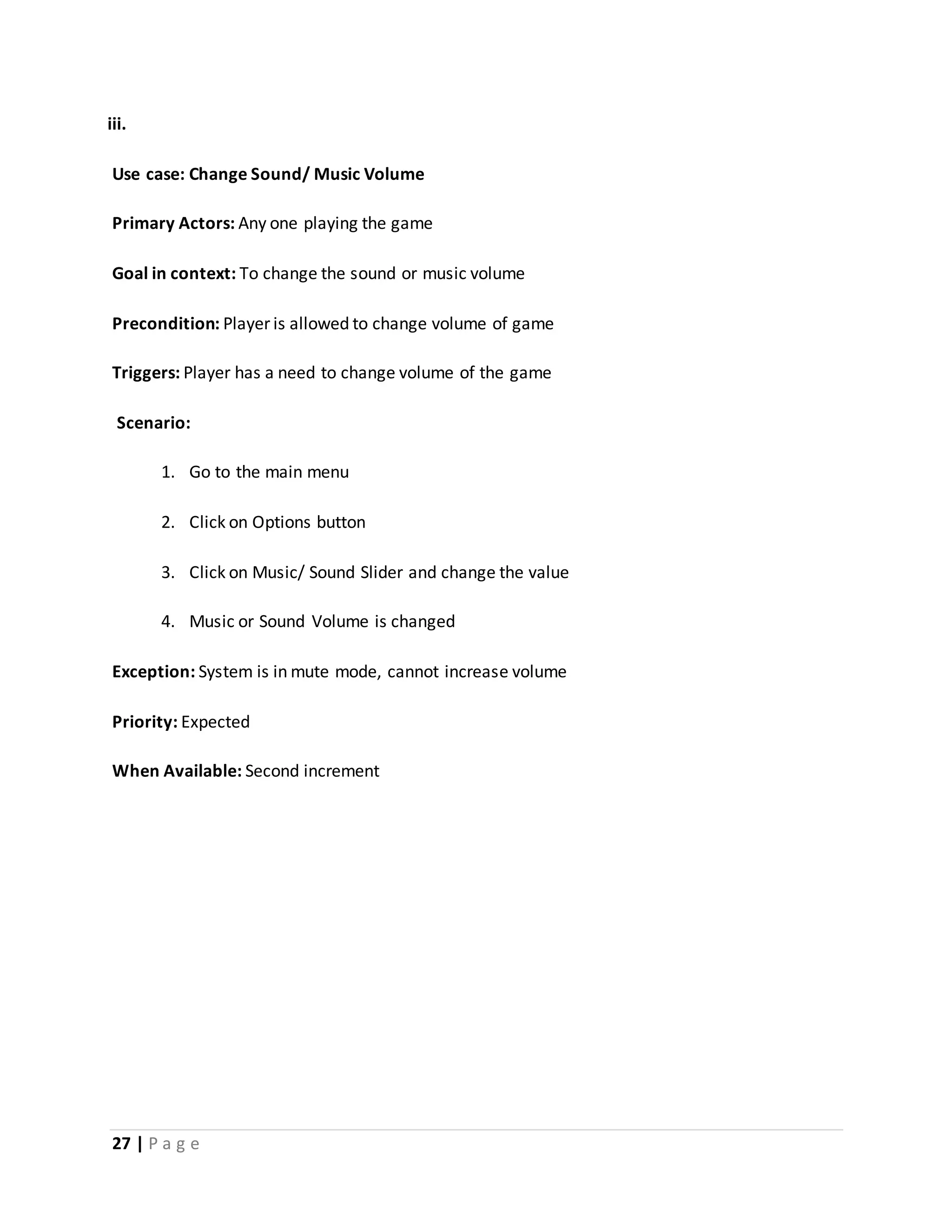 iii. 
Use case: Change Sound/ Music Volume 
Primary Actors: Any one playing the game 
Goal in context: To change the sound or music volume 
Precondition: Player is allowed to change volume of game 
Triggers: Player has a need to change volume of the game 
Scenario: 
1. Go to the main menu 
2. Click on Options button 
3. Click on Music/ Sound Slider and change the value 
4. Music or Sound Volume is changed 
Exception: System is in mute mode, cannot increase volume 
Priority: Expected 
When Available: Second increment 
27 | P a g e 
 