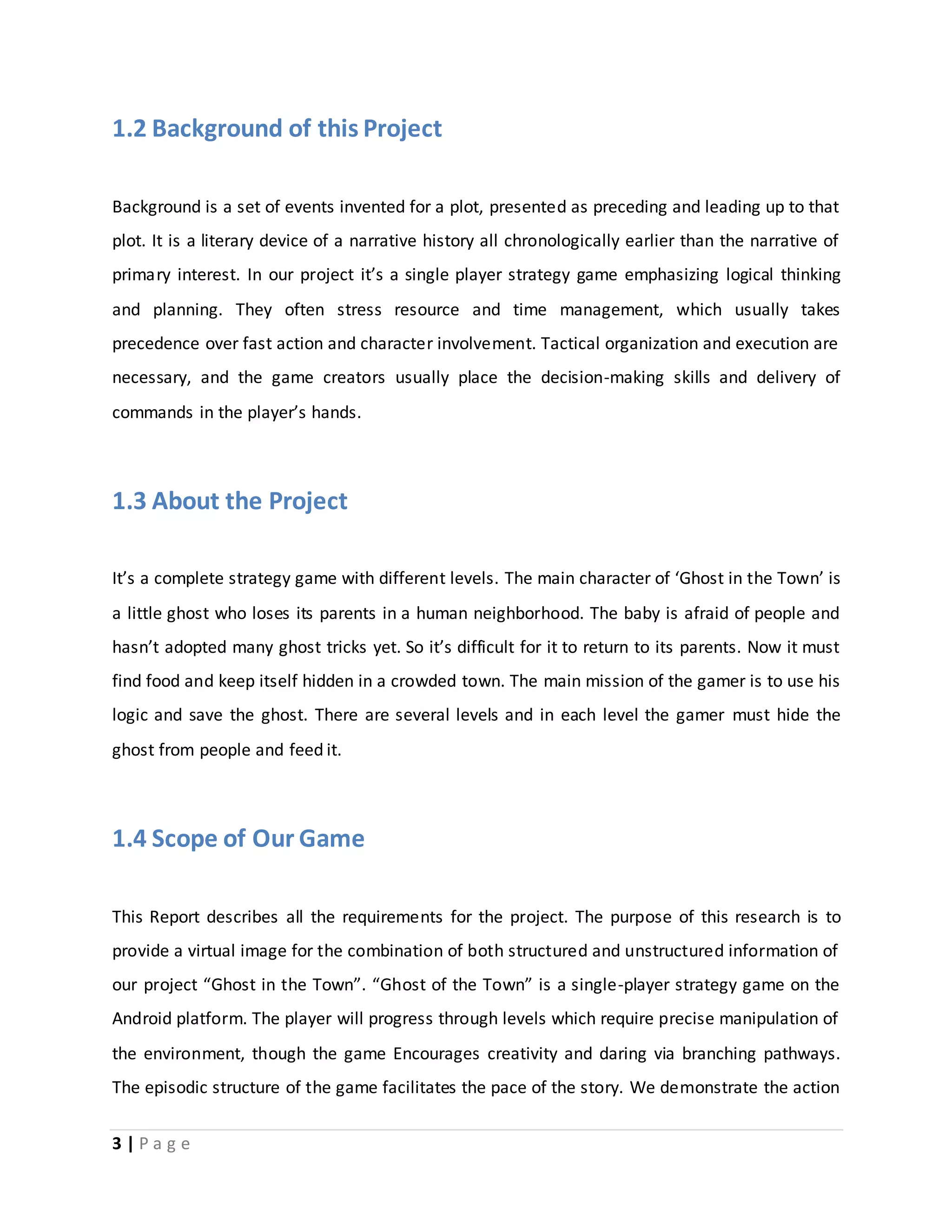 1.2 Background of this Project 
Background is a set of events invented for a plot, presented as preceding and leading up to that 
plot. It is a literary device of a narrative history all chronologically earlier than the narrative of 
primary interest. In our project it’s a single player strategy game emphasizing logical thinking 
and planning. They often stress resource and time management, which usually takes 
precedence over fast action and character involvement. Tactical organization and execution are 
necessary, and the game creators usually place the decision-making skills and delivery of 
commands in the player’s hands. 
1.3 About the Project 
It’s a complete strategy game with different levels. The main character of ‘Ghost in the Town’ is 
a little ghost who loses its parents in a human neighborhood. The baby is afraid of people and 
hasn’t adopted many ghost tricks yet. So it’s difficult for it to return to its parents. Now it must 
find food and keep itself hidden in a crowded town. The main mission of the gamer is to use his 
logic and save the ghost. There are several levels and in each level the gamer must hide the 
ghost from people and feed it. 
1.4 Scope of Our Game 
This Report describes all the requirements for the project. The purpose of this research is to 
provide a virtual image for the combination of both structured and unstructured information of 
our project “Ghost in the Town”. “Ghost of the Town” is a single-player strategy game on the 
Android platform. The player will progress through levels which require precise manipulation of 
the environment, though the game Encourages creativity and daring via branching pathways. 
The episodic structure of the game facilitates the pace of the story. We demonstrate the action 
3 | P a g e 
 