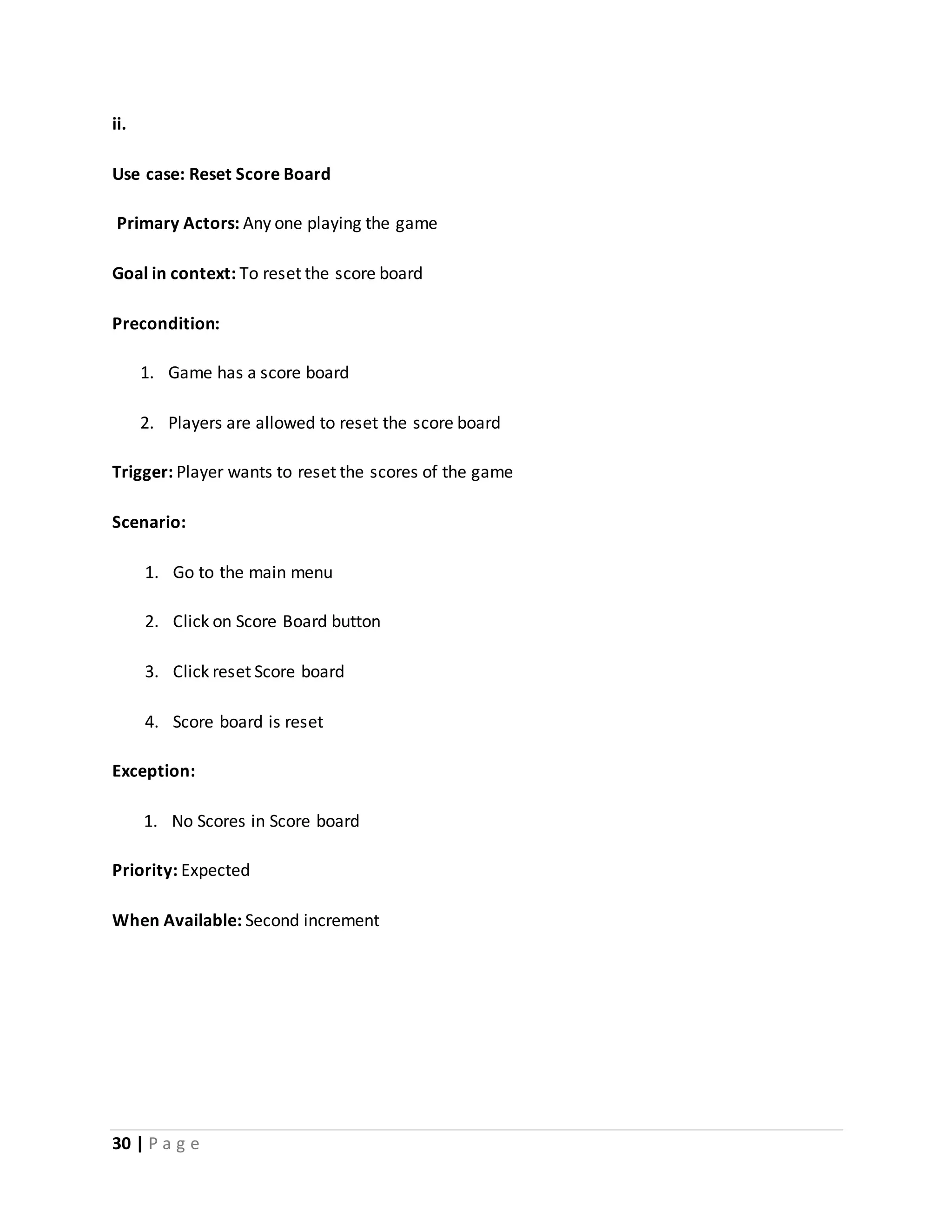 ii. 
Use case: Reset Score Board 
Primary Actors: Any one playing the game 
Goal in context: To reset the score board 
Precondition: 
1. Game has a score board 
2. Players are allowed to reset the score board 
Trigger: Player wants to reset the scores of the game 
Scenario: 
1. Go to the main menu 
2. Click on Score Board button 
3. Click reset Score board 
4. Score board is reset 
Exception: 
1. No Scores in Score board 
Priority: Expected 
When Available: Second increment 
30 | P a g e 
 