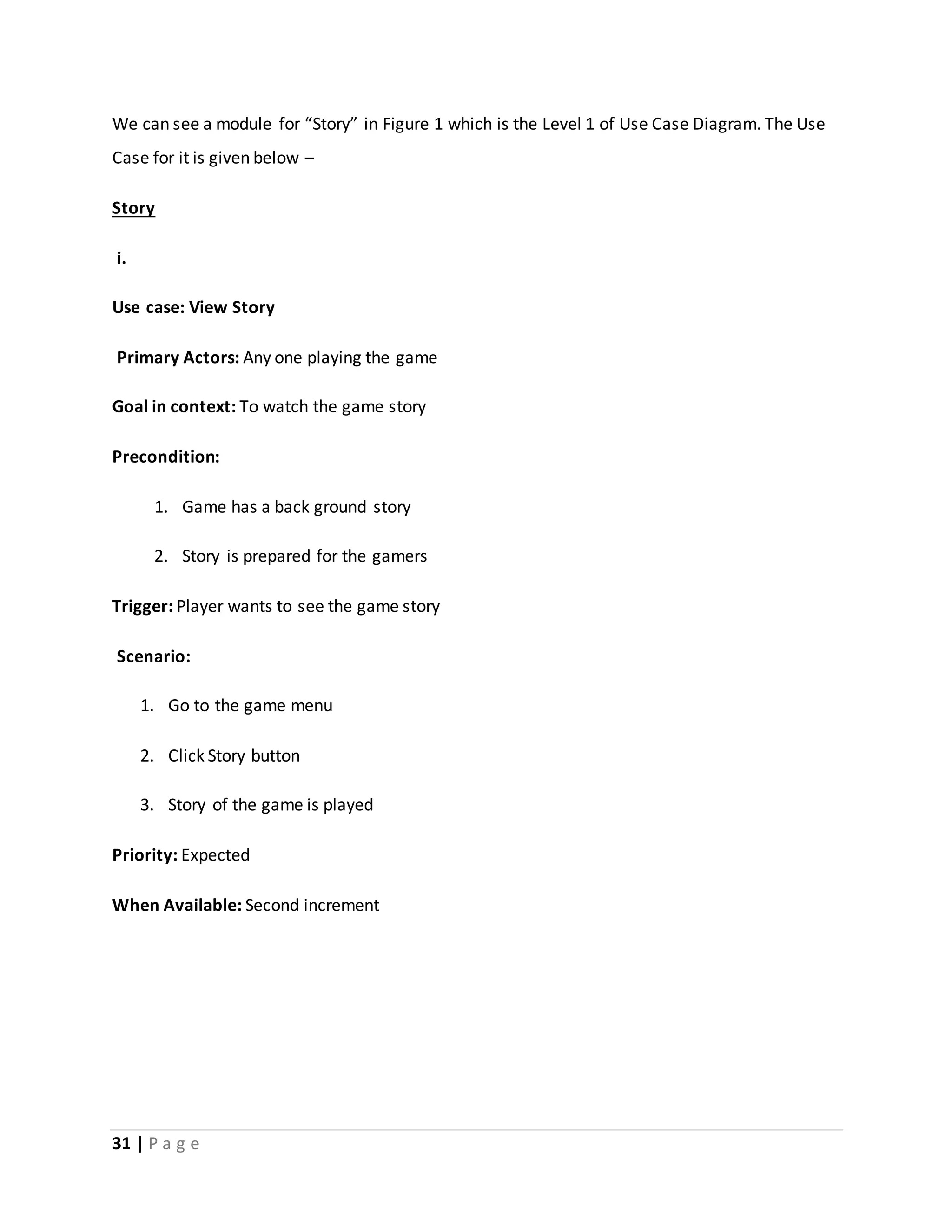 We can see a module for “Story” in Figure 1 which is the Level 1 of Use Case Diagram. The Use 
Case for it is given below – 
Story 
i. 
Use case: View Story 
Primary Actors: Any one playing the game 
Goal in context: To watch the game story 
Precondition: 
1. Game has a back ground story 
2. Story is prepared for the gamers 
Trigger: Player wants to see the game story 
Scenario: 
1. Go to the game menu 
2. Click Story button 
3. Story of the game is played 
Priority: Expected 
When Available: Second increment 
31 | P a g e 
 