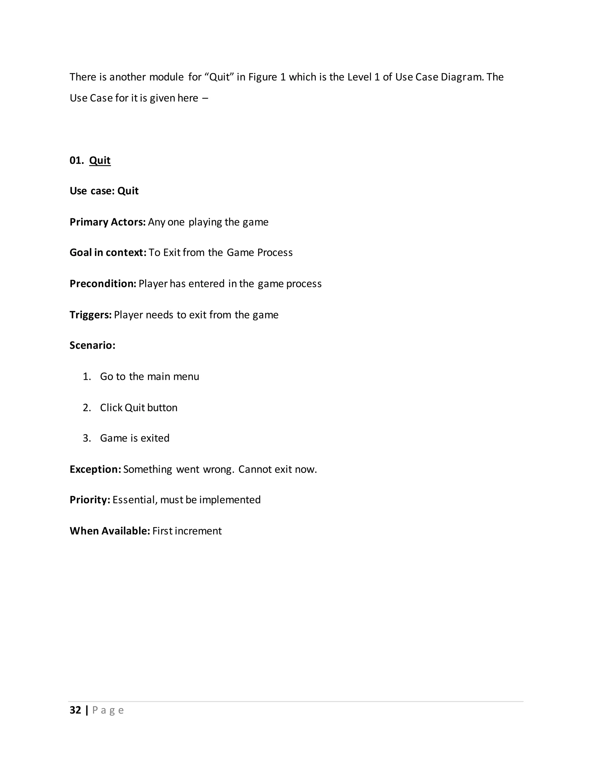There is another module for “Quit” in Figure 1 which is the Level 1 of Use Case Diagram. The 
Use Case for it is given here – 
01. Quit 
Use case: Quit 
Primary Actors: Any one playing the game 
Goal in context: To Exit from the Game Process 
Precondition: Player has entered in the game process 
Triggers: Player needs to exit from the game 
Scenario: 
1. Go to the main menu 
2. Click Quit button 
3. Game is exited 
Exception: Something went wrong. Cannot exit now. 
Priority: Essential, must be implemented 
When Available: First increment 
32 | P a g e 
 