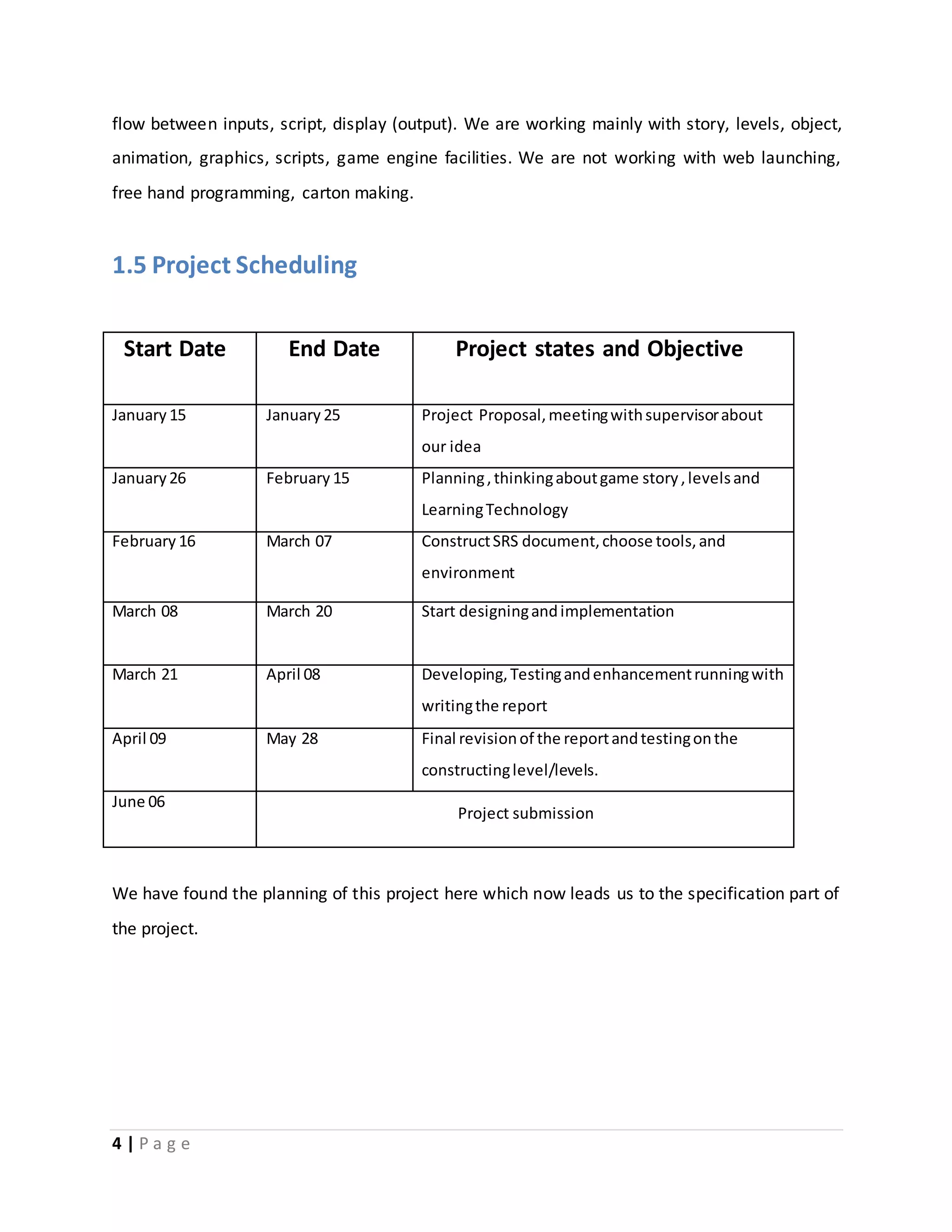 flow between inputs, script, display (output). We are working mainly with story, levels, object, 
animation, graphics, scripts, game engine facilities. We are not working with web launching, 
free hand programming, carton making. 
1.5 Project Scheduling 
Start Date End Date Project states and Objective 
January 15 January 25 Project Proposal, meeting with supervisor about 
4 | P a g e 
our idea 
January 26 February 15 Planning , thinking about game story , levels and 
Learning Technology 
February 16 March 07 Construct SRS document, choose tools, and 
environment 
March 08 March 20 Start designing and implementation 
March 21 April 08 Developing, Testing and enhancement running with 
writing the report 
April 09 May 28 Final revision of the report and testing on the 
constructing level/levels. 
June 06 
Project submission 
We have found the planning of this project here which now leads us to the specification part of 
the project. 
 