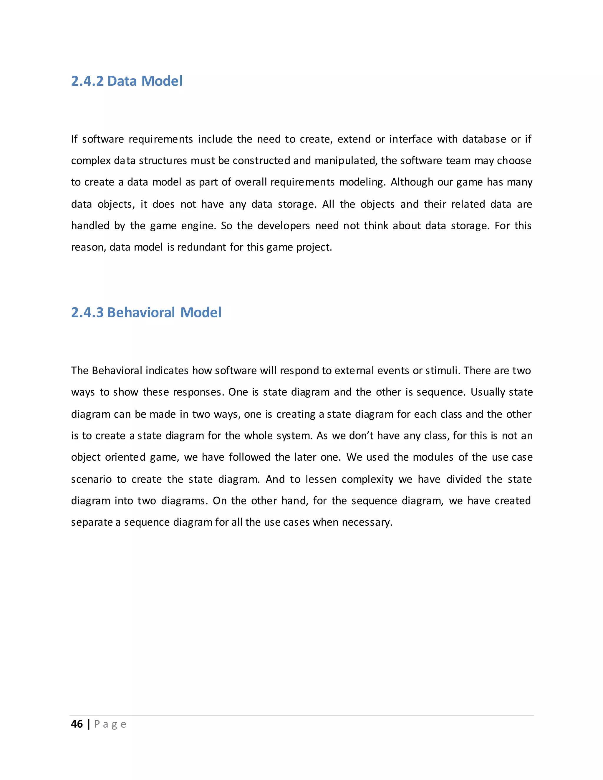 2.4.2 Data Model 
If software requirements include the need to create, extend or interface with database or if 
complex data structures must be constructed and manipulated, the software team may choose 
to create a data model as part of overall requirements modeling. Although our game has many 
data objects, it does not have any data storage. All the objects and their related data are 
handled by the game engine. So the developers need not think about data storage. For this 
reason, data model is redundant for this game project. 
2.4.3 Behavioral Model 
The Behavioral indicates how software will respond to external events or stimuli. There are two 
ways to show these responses. One is state diagram and the other is sequence. Usually state 
diagram can be made in two ways, one is creating a state diagram for each class and the other 
is to create a state diagram for the whole system. As we don’t have any class, for this is not an 
object oriented game, we have followed the later one. We used the modules of the use case 
scenario to create the state diagram. And to lessen complexity we have divided the state 
diagram into two diagrams. On the other hand, for the sequence diagram, we have created 
separate a sequence diagram for all the use cases when necessary. 
46 | P a g e 
 