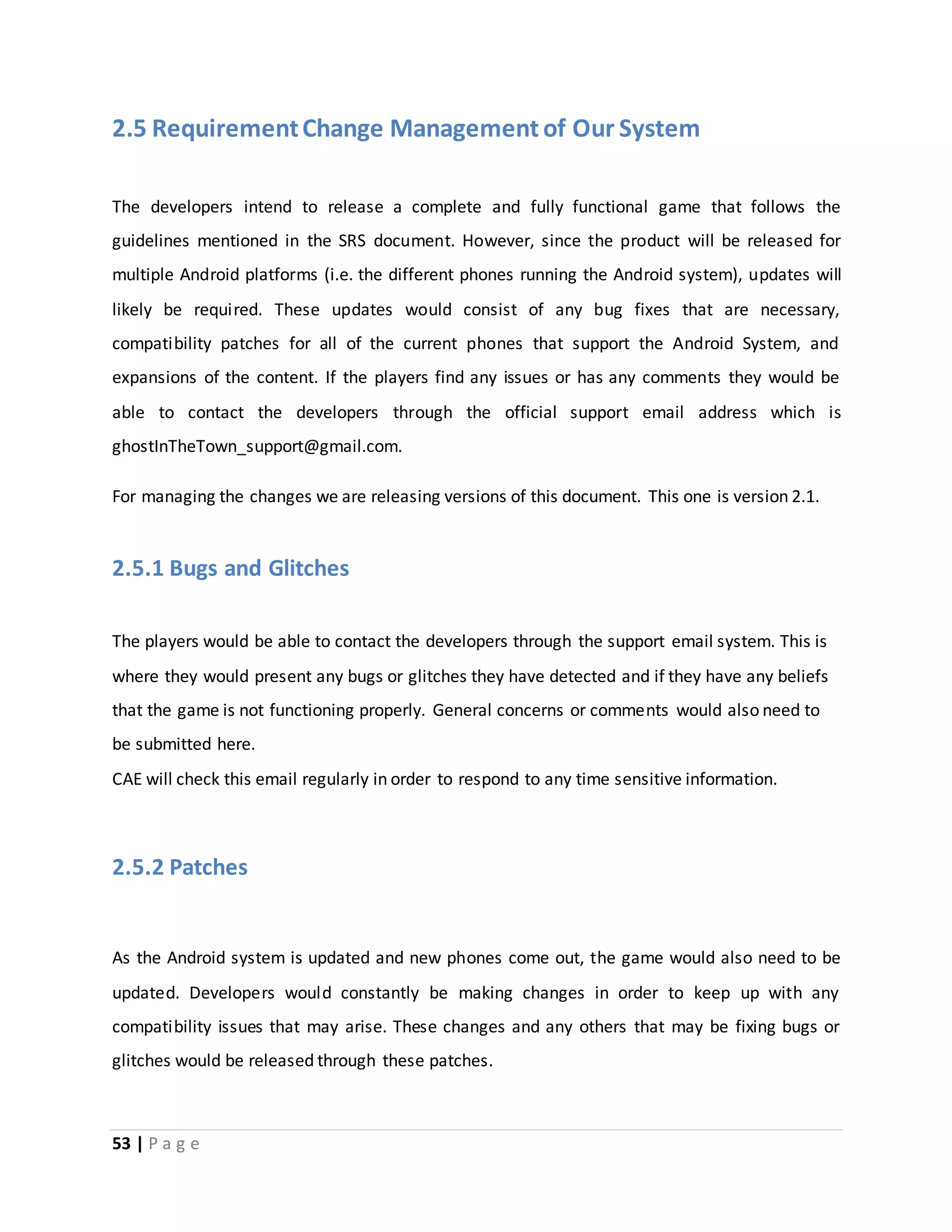 2.5 Requirement Change Management of Our System 
The developers intend to release a complete and fully functional game that follows the 
guidelines mentioned in the SRS document. However, since the product will be released for 
multiple Android platforms (i.e. the different phones running the Android system), updates will 
likely be required. These updates would consist of any bug fixes that are necessary, 
compatibility patches for all of the current phones that support the Android System, and 
expansions of the content. If the players find any issues or has any comments they would be 
able to contact the developers through the official support email address which is 
ghostInTheTown_support@gmail.com. 
For managing the changes we are releasing versions of this document. This one is version 2.1. 
2.5.1 Bugs and Glitches 
The players would be able to contact the developers through the support email system. This is 
where they would present any bugs or glitches they have detected and if they have any beliefs 
that the game is not functioning properly. General concerns or comments would also need to 
be submitted here. 
CAE will check this email regularly in order to respond to any time sensitive information. 
2.5.2 Patches 
As the Android system is updated and new phones come out, the game would also need to be 
updated. Developers would constantly be making changes in order to keep up with any 
compatibility issues that may arise. These changes and any others that may be fixing bugs or 
glitches would be released through these patches. 
53 | P a g e 
 