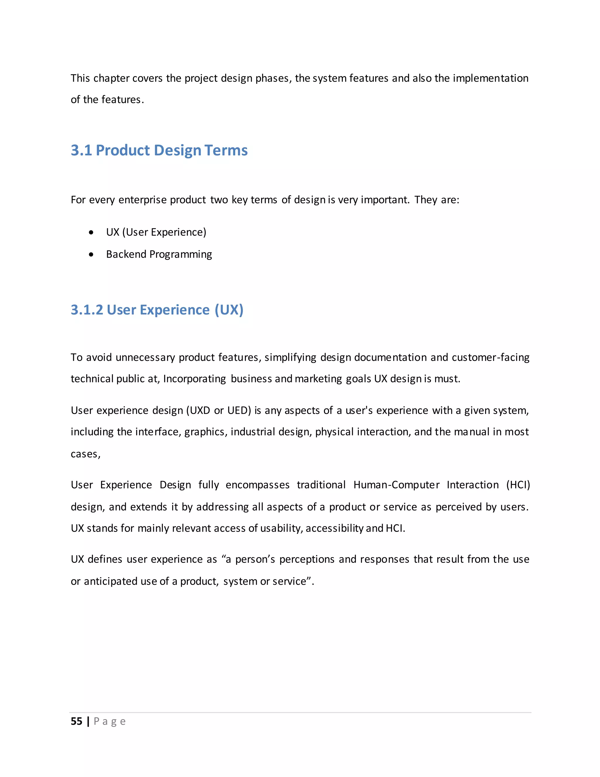 This chapter covers the project design phases, the system features and also the implementation 
of the features. 
3.1 Product Design Terms 
For every enterprise product two key terms of design is very important. They are: 
 UX (User Experience) 
 Backend Programming 
3.1.2 User Experience (UX) 
To avoid unnecessary product features, simplifying design documentation and customer-facing 
technical public at, Incorporating business and marketing goals UX design is must. 
User experience design (UXD or UED) is any aspects of a user's experience with a given system, 
including the interface, graphics, industrial design, physical interaction, and the manual in most 
cases, 
User Experience Design fully encompasses traditional Human-Computer Interaction (HCI) 
design, and extends it by addressing all aspects of a product or service as perceived by users. 
UX stands for mainly relevant access of usability, accessibility and HCI. 
UX defines user experience as “a person’s perceptions and responses that result from the use 
or anticipated use of a product, system or service”. 
55 | P a g e 
 