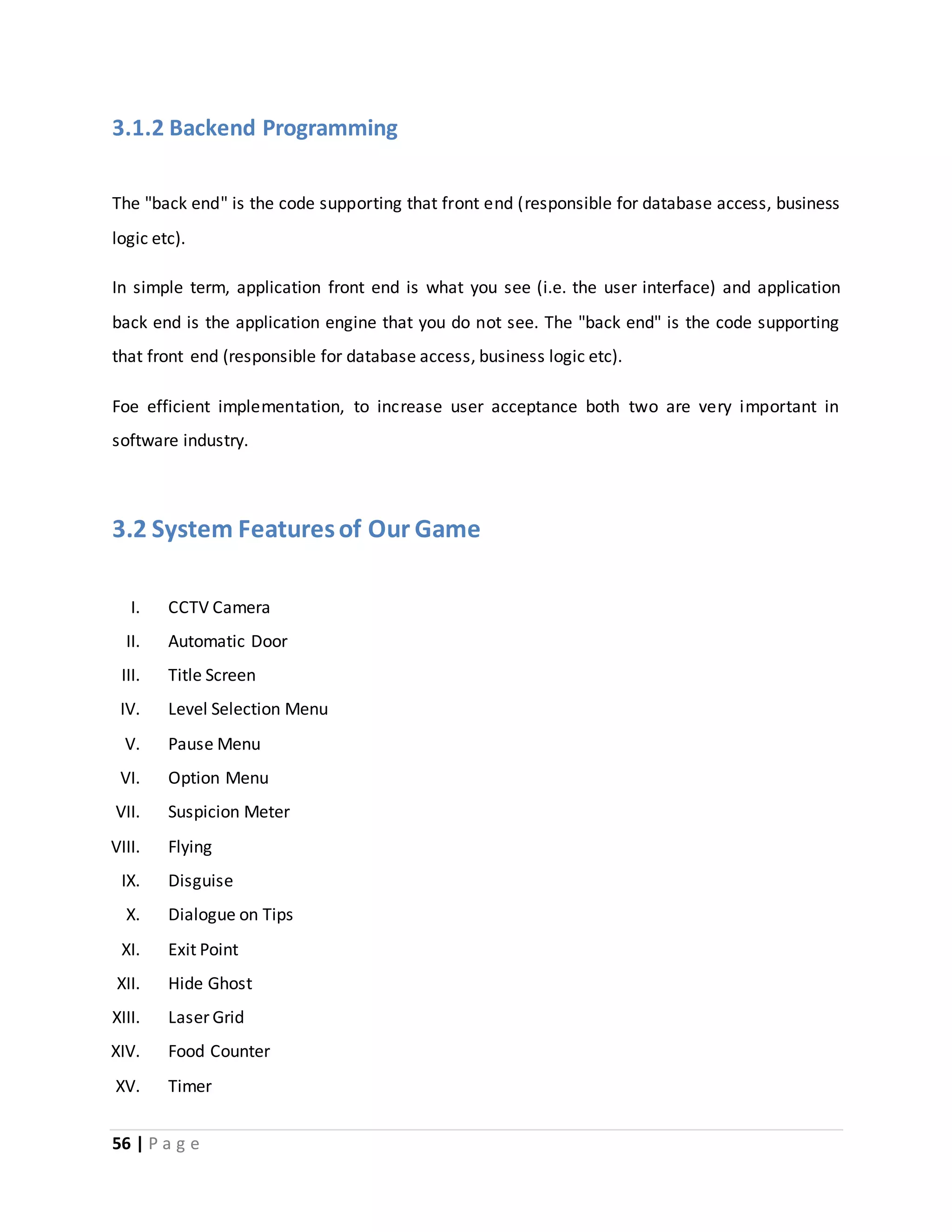 3.1.2 Backend Programming 
The "back end" is the code supporting that front end (responsible for database access, business 
logic etc). 
In simple term, application front end is what you see (i.e. the user interface) and application 
back end is the application engine that you do not see. The "back end" is the code supporting 
that front end (responsible for database access, business logic etc). 
Foe efficient implementation, to increase user acceptance both two are very important in 
software industry. 
3.2 System Features of Our Game 
I. CCTV Camera 
II. Automatic Door 
III. Title Screen 
IV. Level Selection Menu 
V. Pause Menu 
VI. Option Menu 
VII. Suspicion Meter 
VIII. Flying 
IX. Disguise 
X. Dialogue on Tips 
XI. Exit Point 
XII. Hide Ghost 
XIII. Laser Grid 
XIV. Food Counter 
XV. Timer 
56 | P a g e 
 
