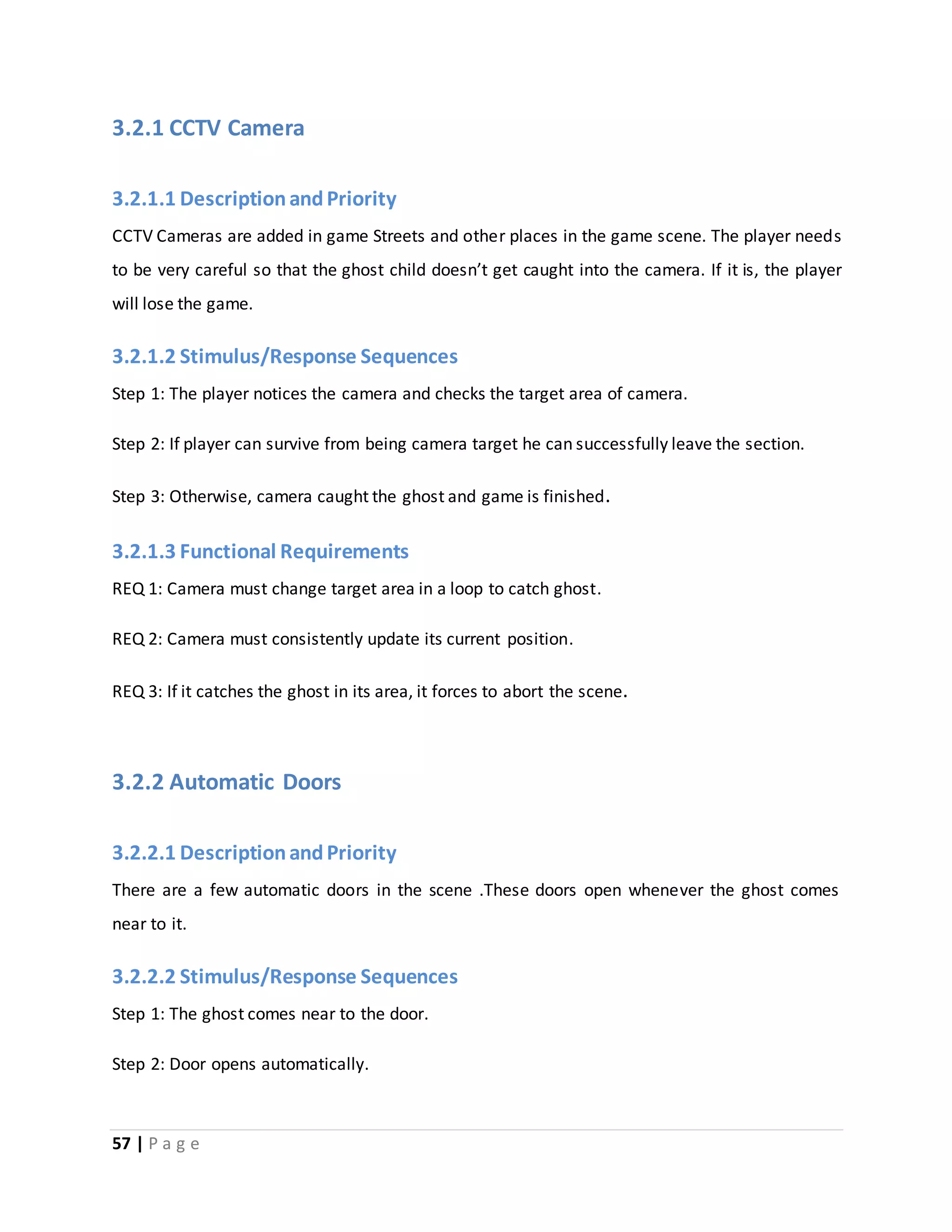 3.2.1 CCTV Camera 
3.2.1.1 Description and Priority 
CCTV Cameras are added in game Streets and other places in the game scene. The player needs 
to be very careful so that the ghost child doesn’t get caught into the camera. If it is, the player 
will lose the game. 
3.2.1.2 Stimulus/Response Sequences 
Step 1: The player notices the camera and checks the target area of camera. 
Step 2: If player can survive from being camera target he can successfully leave the section. 
Step 3: Otherwise, camera caught the ghost and game is finished. 
3.2.1.3 Functional Requirements 
REQ 1: Camera must change target area in a loop to catch ghost. 
REQ 2: Camera must consistently update its current position. 
REQ 3: If it catches the ghost in its area, it forces to abort the scene. 
3.2.2 Automatic Doors 
3.2.2.1 Description and Priority 
There are a few automatic doors in the scene .These doors open whenever the ghost comes 
near to it. 
3.2.2.2 Stimulus/Response Sequences 
Step 1: The ghost comes near to the door. 
Step 2: Door opens automatically. 
57 | P a g e 
 