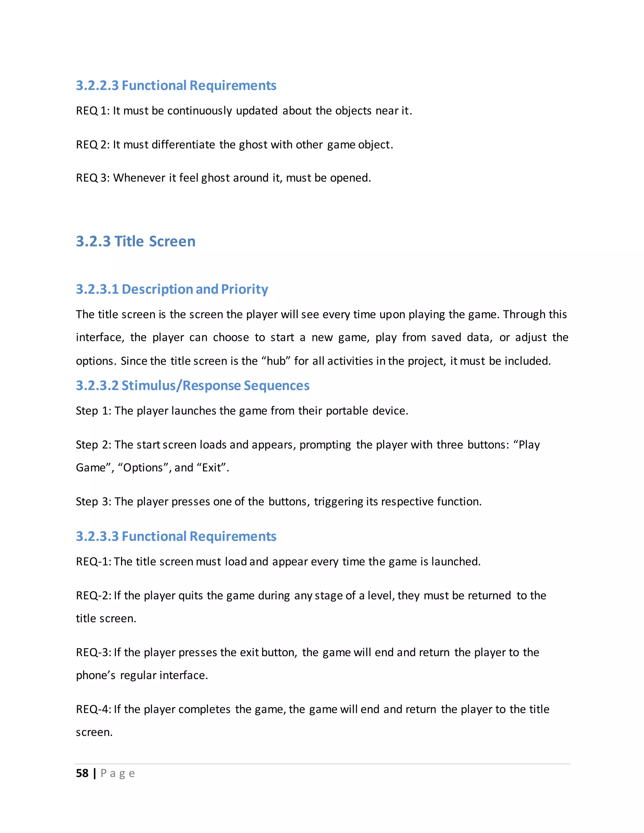 3.2.2.3 Functional Requirements 
REQ 1: It must be continuously updated about the objects near it. 
REQ 2: It must differentiate the ghost with other game object. 
REQ 3: Whenever it feel ghost around it, must be opened. 
3.2.3 Title Screen 
3.2.3.1 Description and Priority 
The title screen is the screen the player will see every time upon playing the game. Through this 
interface, the player can choose to start a new game, play from saved data, or adjust the 
options. Since the title screen is the “hub” for all activities in the project, it must be included. 
3.2.3.2 Stimulus/Response Sequences 
Step 1: The player launches the game from their portable device. 
Step 2: The start screen loads and appears, prompting the player with three buttons: “Play 
Game”, “Options”, and “Exit”. 
Step 3: The player presses one of the buttons, triggering its respective function. 
3.2.3.3 Functional Requirements 
REQ-1: The title screen must load and appear every time the game is launched. 
REQ-2: If the player quits the game during any stage of a level, they must be returned to the 
title screen. 
REQ-3: If the player presses the exit button, the game will end and return the player to the 
phone’s regular interface. 
REQ-4: If the player completes the game, the game will end and return the player to the title 
screen. 
58 | P a g e 
 