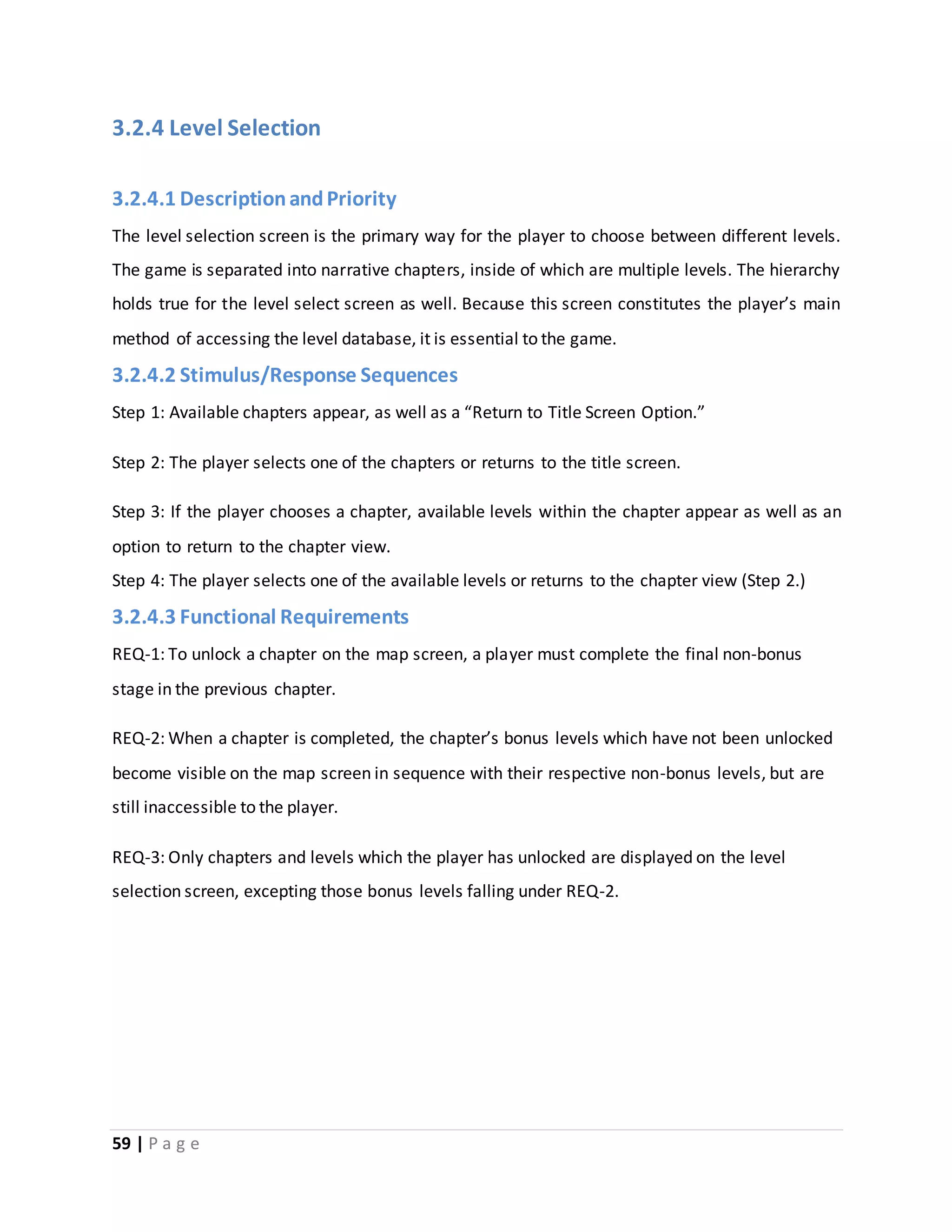 3.2.4 Level Selection 
3.2.4.1 Description and Priority 
The level selection screen is the primary way for the player to choose between different levels. 
The game is separated into narrative chapters, inside of which are multiple levels. The hierarchy 
holds true for the level select screen as well. Because this screen constitutes the player’s main 
method of accessing the level database, it is essential to the game. 
3.2.4.2 Stimulus/Response Sequences 
Step 1: Available chapters appear, as well as a “Return to Title Screen Option.” 
Step 2: The player selects one of the chapters or returns to the title screen. 
Step 3: If the player chooses a chapter, available levels within the chapter appear as well as an 
option to return to the chapter view. 
Step 4: The player selects one of the available levels or returns to the chapter view (Step 2.) 
3.2.4.3 Functional Requirements 
REQ-1: To unlock a chapter on the map screen, a player must complete the final non-bonus 
stage in the previous chapter. 
REQ-2: When a chapter is completed, the chapter’s bonus levels which have not been unlocked 
become visible on the map screen in sequence with their respective non-bonus levels, but are 
still inaccessible to the player. 
REQ-3: Only chapters and levels which the player has unlocked are displayed on the level 
selection screen, excepting those bonus levels falling under REQ-2. 
59 | P a g e 
 