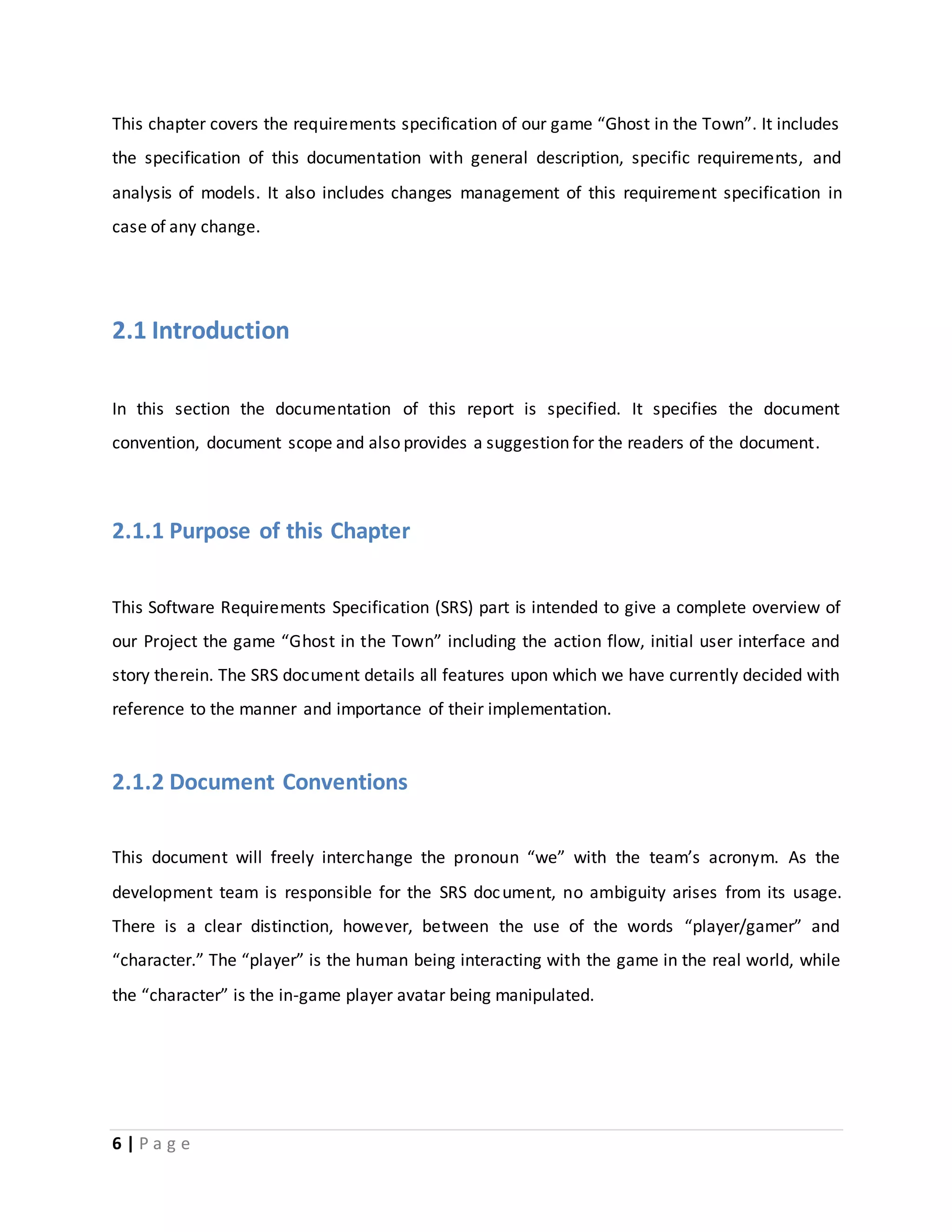 This chapter covers the requirements specification of our game “Ghost in the Town”. It includes 
the specification of this documentation with general description, specific requirements, and 
analysis of models. It also includes changes management of this requirement specification in 
case of any change. 
2.1 Introduction 
In this section the documentation of this report is specified. It specifies the document 
convention, document scope and also provides a suggestion for the readers of the document. 
2.1.1 Purpose of this Chapter 
This Software Requirements Specification (SRS) part is intended to give a complete overview of 
our Project the game “Ghost in the Town” including the action flow, initial user interface and 
story therein. The SRS document details all features upon which we have currently decided with 
reference to the manner and importance of their implementation. 
2.1.2 Document Conventions 
This document will freely interchange the pronoun “we” with the team’s acronym. As the 
development team is responsible for the SRS document, no ambiguity arises from its usage. 
There is a clear distinction, however, between the use of the words “player/gamer” and 
“character.” The “player” is the human being interacting with the game in the real world, while 
the “character” is the in-game player avatar being manipulated. 
6 | P a g e 
 