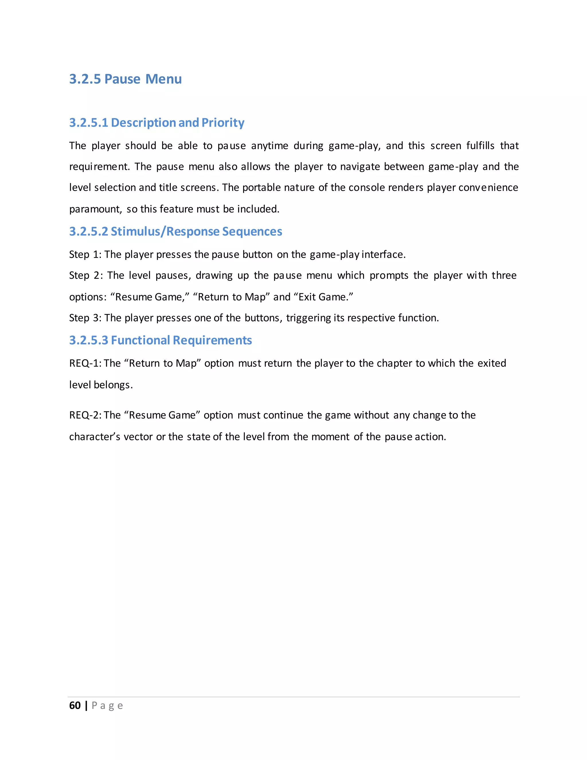 3.2.5 Pause Menu 
3.2.5.1 Description and Priority 
The player should be able to pause anytime during game-play, and this screen fulfills that 
requirement. The pause menu also allows the player to navigate between game-play and the 
level selection and title screens. The portable nature of the console renders player convenience 
paramount, so this feature must be included. 
3.2.5.2 Stimulus/Response Sequences 
Step 1: The player presses the pause button on the game-play interface. 
Step 2: The level pauses, drawing up the pause menu which prompts the player with three 
options: “Resume Game,” “Return to Map” and “Exit Game.” 
Step 3: The player presses one of the buttons, triggering its respective function. 
3.2.5.3 Functional Requirements 
REQ-1: The “Return to Map” option must return the player to the chapter to which the exited 
level belongs. 
REQ-2: The “Resume Game” option must continue the game without any change to the 
character’s vector or the state of the level from the moment of the pause action. 
60 | P a g e 
 