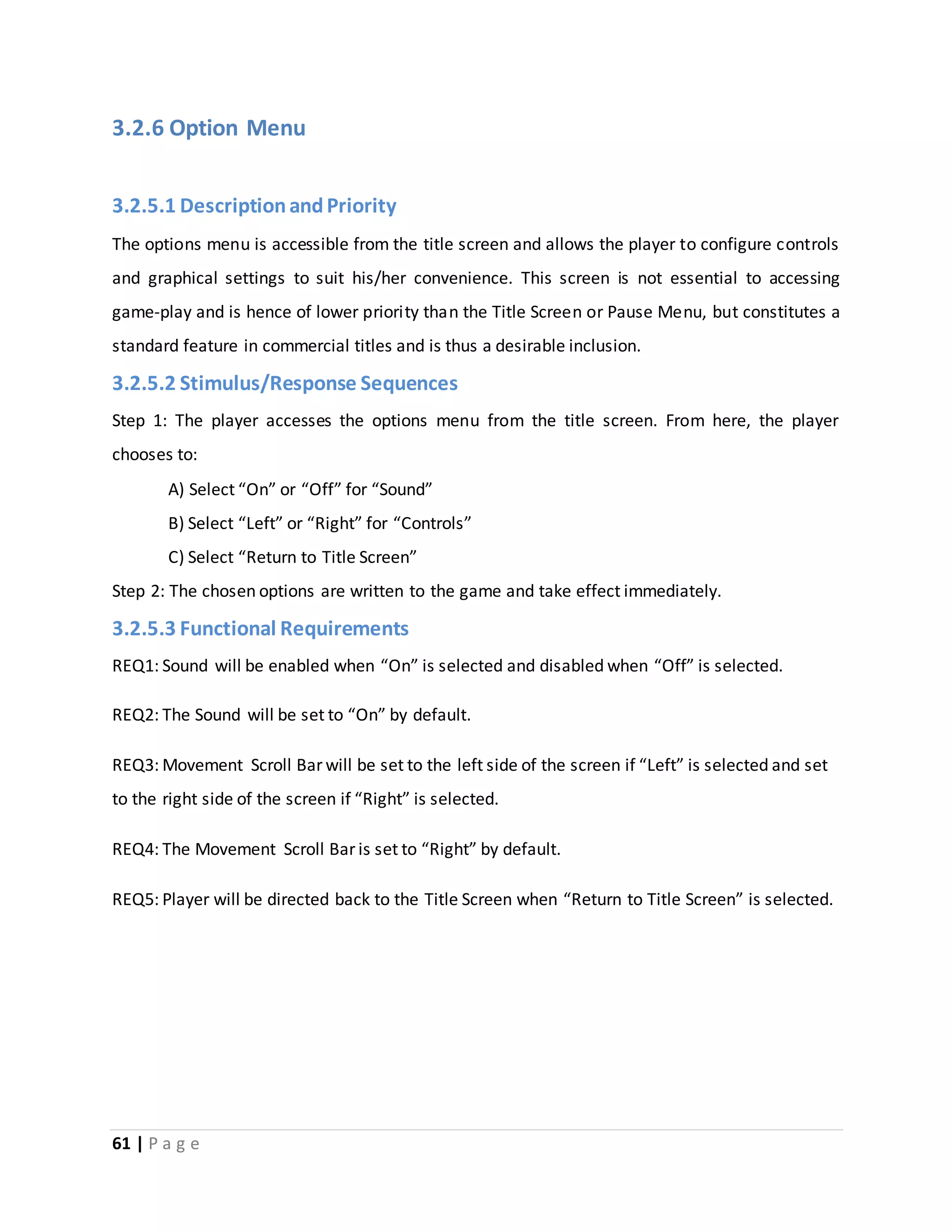 3.2.6 Option Menu 
3.2.5.1 Description and Priority 
The options menu is accessible from the title screen and allows the player to configure controls 
and graphical settings to suit his/her convenience. This screen is not essential to accessing 
game-play and is hence of lower priority than the Title Screen or Pause Menu, but constitutes a 
standard feature in commercial titles and is thus a desirable inclusion. 
3.2.5.2 Stimulus/Response Sequences 
Step 1: The player accesses the options menu from the title screen. From here, the player 
chooses to: 
A) Select “On” or “Off” for “Sound” 
B) Select “Left” or “Right” for “Controls” 
C) Select “Return to Title Screen” 
Step 2: The chosen options are written to the game and take effect immediately. 
3.2.5.3 Functional Requirements 
REQ1: Sound will be enabled when “On” is selected and disabled when “Off” is selected. 
REQ2: The Sound will be set to “On” by default. 
REQ3: Movement Scroll Bar will be set to the left side of the screen if “Left” is selected and set 
to the right side of the screen if “Right” is selected. 
REQ4: The Movement Scroll Bar is set to “Right” by default. 
REQ5: Player will be directed back to the Title Screen when “Return to Title Screen” is selected. 
61 | P a g e 
 