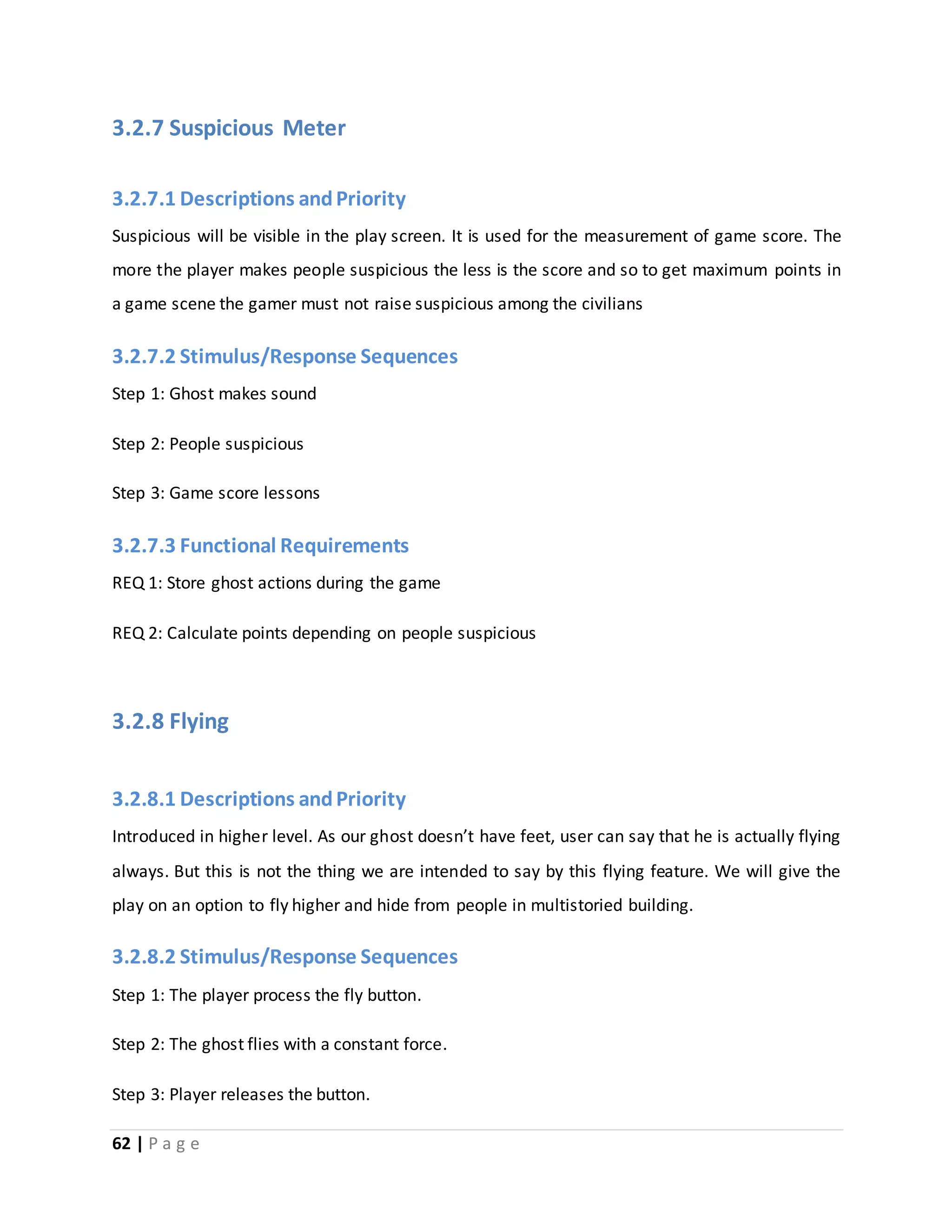 3.2.7 Suspicious Meter 
3.2.7.1 Descriptions and Priority 
Suspicious will be visible in the play screen. It is used for the measurement of game score. The 
more the player makes people suspicious the less is the score and so to get maximum points in 
a game scene the gamer must not raise suspicious among the civilians 
3.2.7.2 Stimulus/Response Sequences 
Step 1: Ghost makes sound 
Step 2: People suspicious 
Step 3: Game score lessons 
3.2.7.3 Functional Requirements 
REQ 1: Store ghost actions during the game 
REQ 2: Calculate points depending on people suspicious 
3.2.8 Flying 
3.2.8.1 Descriptions and Priority 
Introduced in higher level. As our ghost doesn’t have feet, user can say that he is actually flying 
always. But this is not the thing we are intended to say by this flying feature. We will give the 
play on an option to fly higher and hide from people in multistoried building. 
3.2.8.2 Stimulus/Response Sequences 
Step 1: The player process the fly button. 
Step 2: The ghost flies with a constant force. 
Step 3: Player releases the button. 
62 | P a g e 
 