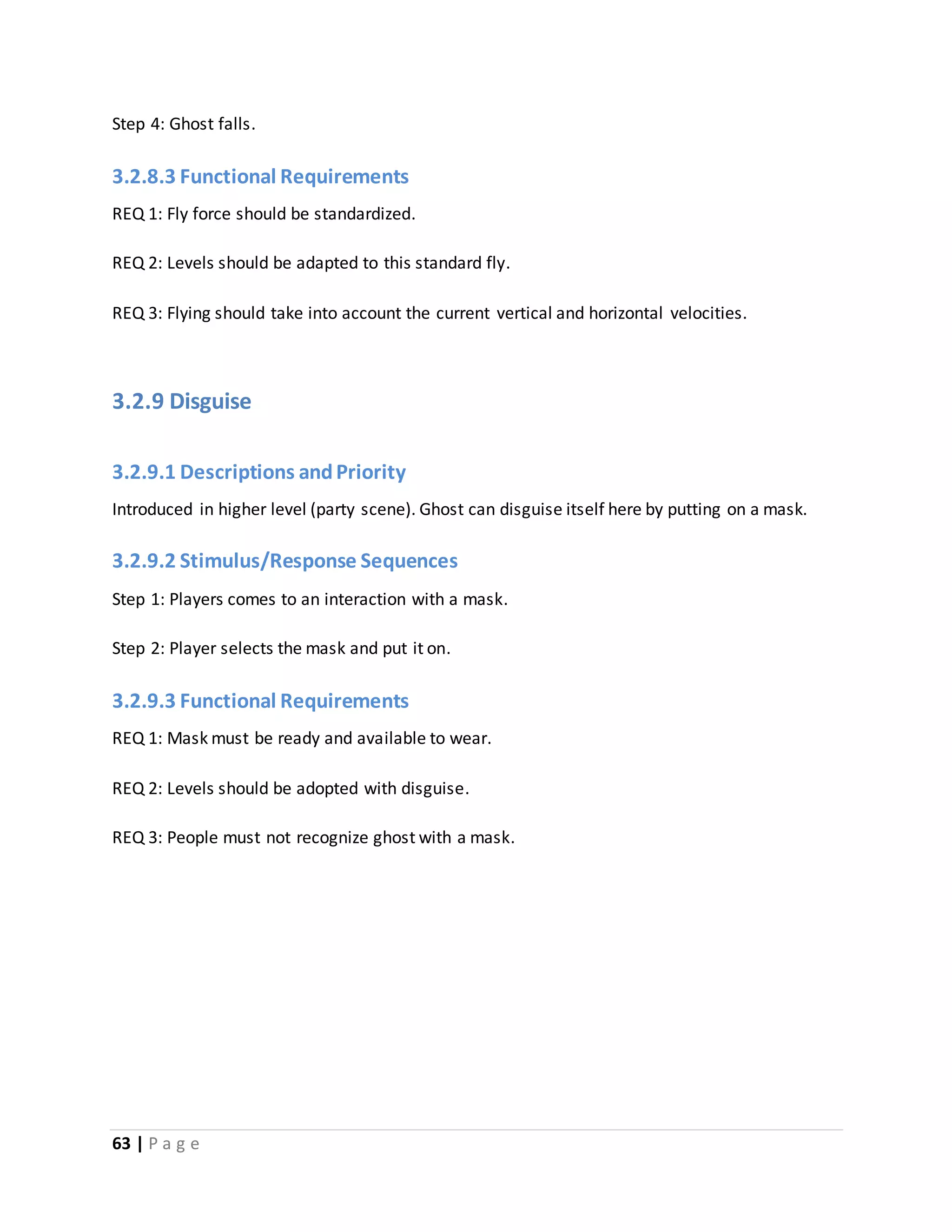 Step 4: Ghost falls. 
3.2.8.3 Functional Requirements 
REQ 1: Fly force should be standardized. 
REQ 2: Levels should be adapted to this standard fly. 
REQ 3: Flying should take into account the current vertical and horizontal velocities. 
3.2.9 Disguise 
3.2.9.1 Descriptions and Priority 
Introduced in higher level (party scene). Ghost can disguise itself here by putting on a mask. 
3.2.9.2 Stimulus/Response Sequences 
Step 1: Players comes to an interaction with a mask. 
Step 2: Player selects the mask and put it on. 
3.2.9.3 Functional Requirements 
REQ 1: Mask must be ready and available to wear. 
REQ 2: Levels should be adopted with disguise. 
REQ 3: People must not recognize ghost with a mask. 
63 | P a g e 
 