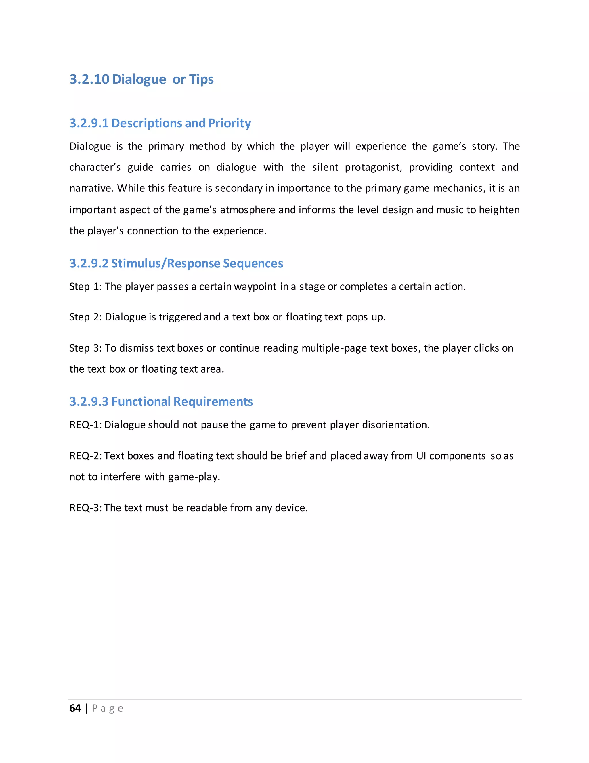 3.2.10 Dialogue or Tips 
3.2.9.1 Descriptions and Priority 
Dialogue is the primary method by which the player will experience the game’s story. The 
character’s guide carries on dialogue with the silent protagonist, providing context and 
narrative. While this feature is secondary in importance to the primary game mechanics, it is an 
important aspect of the game’s atmosphere and informs the level design and music to heighten 
the player’s connection to the experience. 
3.2.9.2 Stimulus/Response Sequences 
Step 1: The player passes a certain waypoint in a stage or completes a certain action. 
Step 2: Dialogue is triggered and a text box or floating text pops up. 
Step 3: To dismiss text boxes or continue reading multiple-page text boxes, the player clicks on 
the text box or floating text area. 
3.2.9.3 Functional Requirements 
REQ-1: Dialogue should not pause the game to prevent player disorientation. 
REQ-2: Text boxes and floating text should be brief and placed away from UI components so as 
not to interfere with game-play. 
REQ-3: The text must be readable from any device. 
64 | P a g e 
 