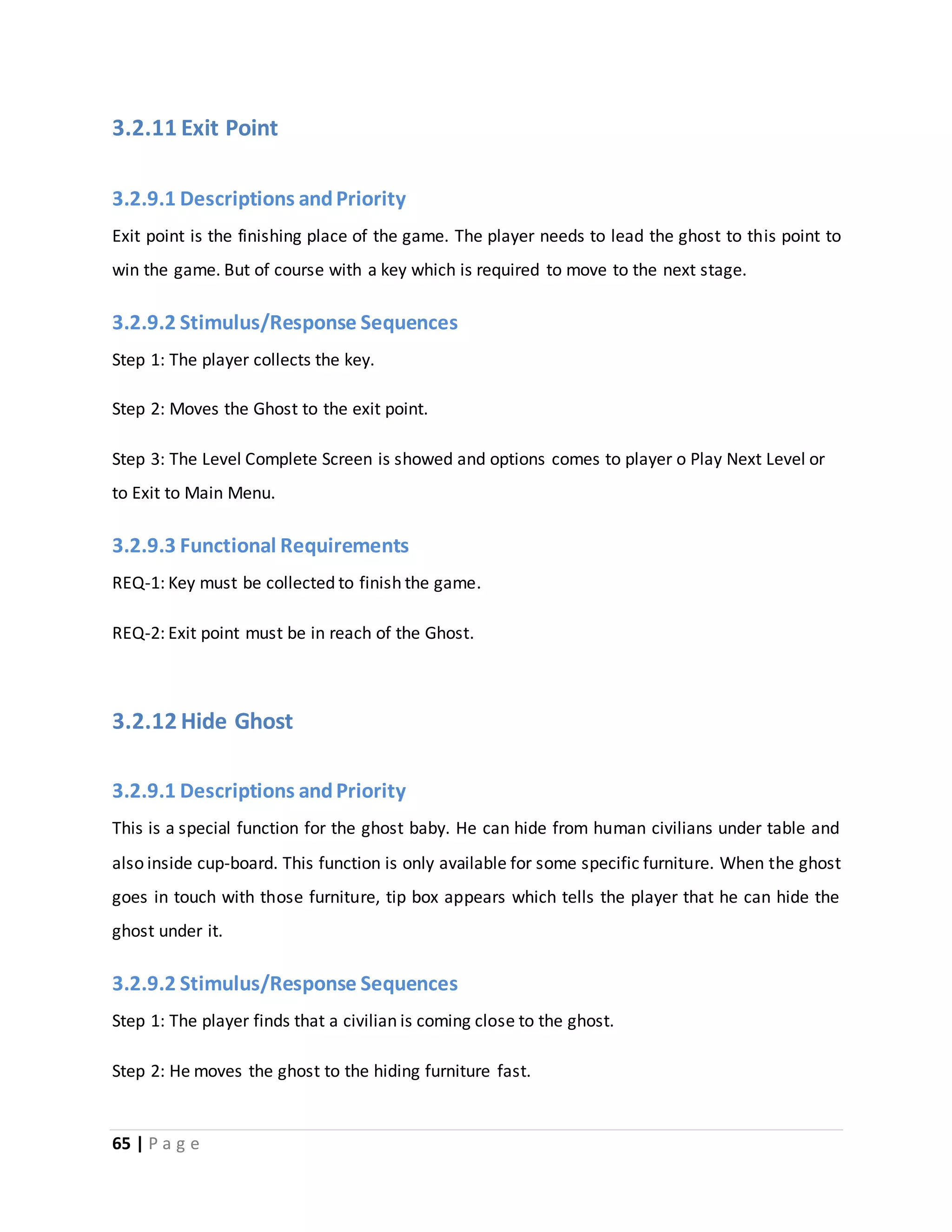 3.2.11 Exit Point 
3.2.9.1 Descriptions and Priority 
Exit point is the finishing place of the game. The player needs to lead the ghost to this point to 
win the game. But of course with a key which is required to move to the next stage. 
3.2.9.2 Stimulus/Response Sequences 
Step 1: The player collects the key. 
Step 2: Moves the Ghost to the exit point. 
Step 3: The Level Complete Screen is showed and options comes to player o Play Next Level or 
to Exit to Main Menu. 
3.2.9.3 Functional Requirements 
REQ-1: Key must be collected to finish the game. 
REQ-2: Exit point must be in reach of the Ghost. 
3.2.12 Hide Ghost 
3.2.9.1 Descriptions and Priority 
This is a special function for the ghost baby. He can hide from human civilians under table and 
also inside cup-board. This function is only available for some specific furniture. When the ghost 
goes in touch with those furniture, tip box appears which tells the player that he can hide the 
ghost under it. 
3.2.9.2 Stimulus/Response Sequences 
Step 1: The player finds that a civilian is coming close to the ghost. 
Step 2: He moves the ghost to the hiding furniture fast. 
65 | P a g e 
 