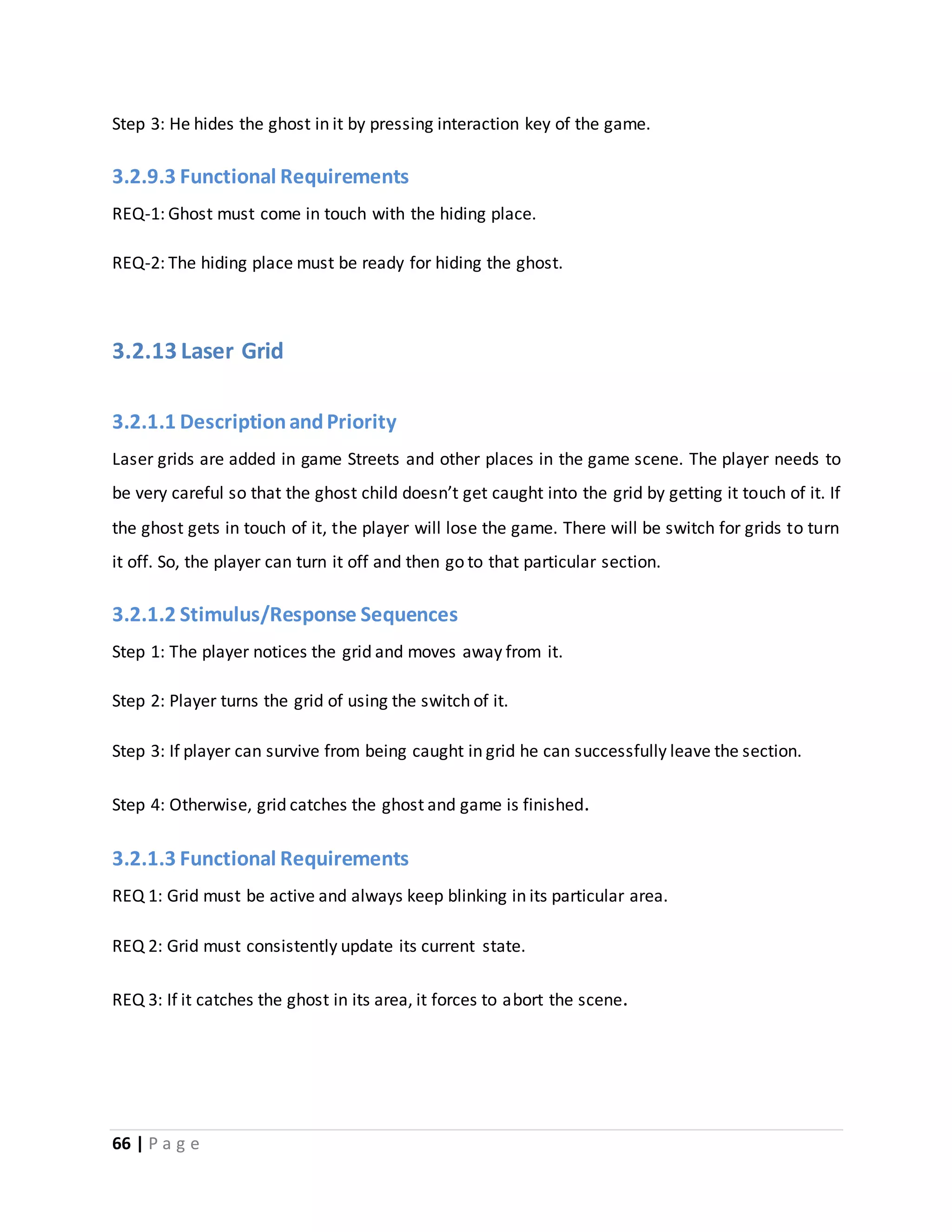 Step 3: He hides the ghost in it by pressing interaction key of the game. 
3.2.9.3 Functional Requirements 
REQ-1: Ghost must come in touch with the hiding place. 
REQ-2: The hiding place must be ready for hiding the ghost. 
3.2.13 Laser Grid 
3.2.1.1 Description and Priority 
Laser grids are added in game Streets and other places in the game scene. The player needs to 
be very careful so that the ghost child doesn’t get caught into the grid by getting it touch of it. If 
the ghost gets in touch of it, the player will lose the game. There will be switch for grids to turn 
it off. So, the player can turn it off and then go to that particular section. 
3.2.1.2 Stimulus/Response Sequences 
Step 1: The player notices the grid and moves away from it. 
Step 2: Player turns the grid of using the switch of it. 
Step 3: If player can survive from being caught in grid he can successfully leave the section. 
Step 4: Otherwise, grid catches the ghost and game is finished. 
3.2.1.3 Functional Requirements 
REQ 1: Grid must be active and always keep blinking in its particular area. 
REQ 2: Grid must consistently update its current state. 
REQ 3: If it catches the ghost in its area, it forces to abort the scene. 
66 | P a g e 
 