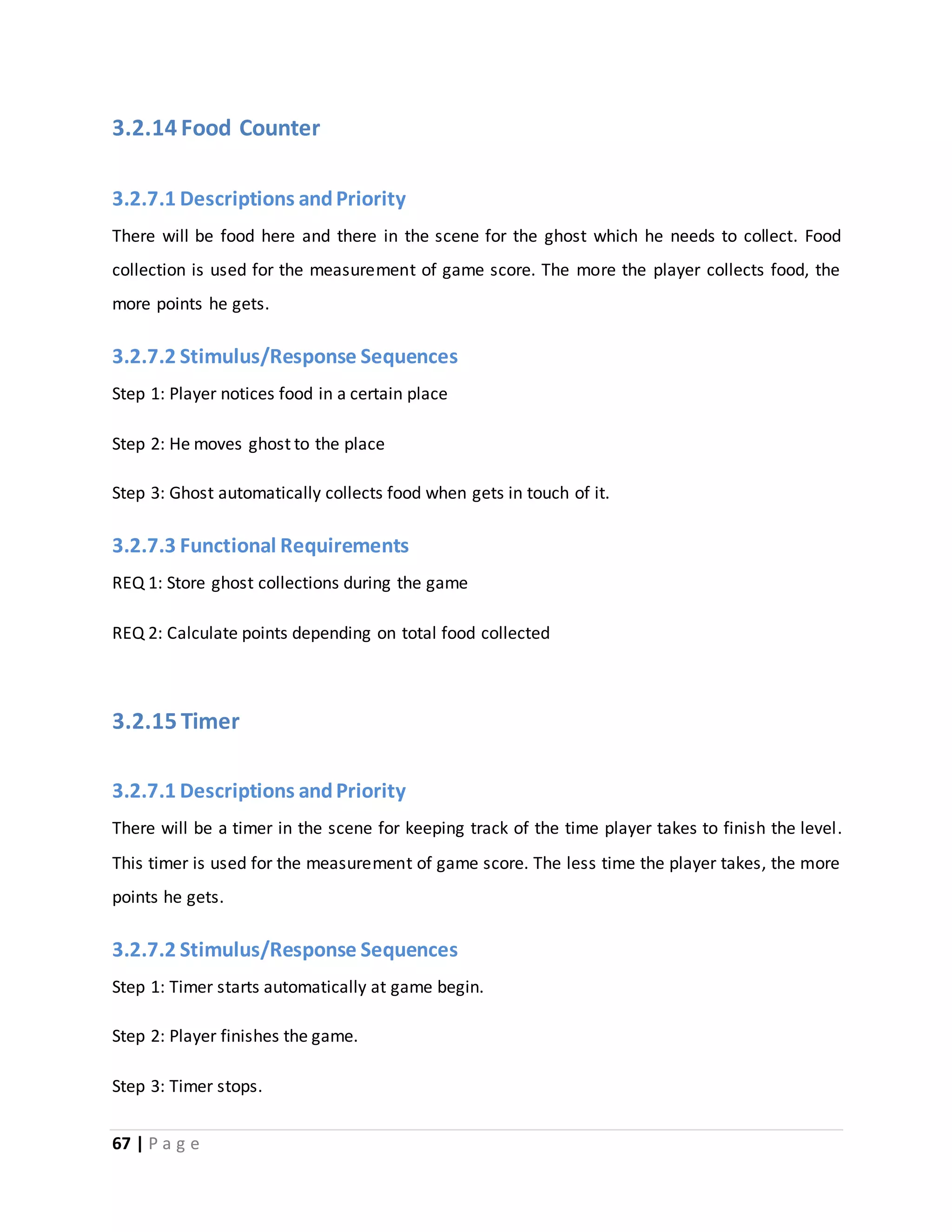 3.2.14 Food Counter 
3.2.7.1 Descriptions and Priority 
There will be food here and there in the scene for the ghost which he needs to collect. Food 
collection is used for the measurement of game score. The more the player collects food, the 
more points he gets. 
3.2.7.2 Stimulus/Response Sequences 
Step 1: Player notices food in a certain place 
Step 2: He moves ghost to the place 
Step 3: Ghost automatically collects food when gets in touch of it. 
3.2.7.3 Functional Requirements 
REQ 1: Store ghost collections during the game 
REQ 2: Calculate points depending on total food collected 
3.2.15 Timer 
3.2.7.1 Descriptions and Priority 
There will be a timer in the scene for keeping track of the time player takes to finish the level. 
This timer is used for the measurement of game score. The less time the player takes, the more 
points he gets. 
3.2.7.2 Stimulus/Response Sequences 
Step 1: Timer starts automatically at game begin. 
Step 2: Player finishes the game. 
Step 3: Timer stops. 
67 | P a g e 
 