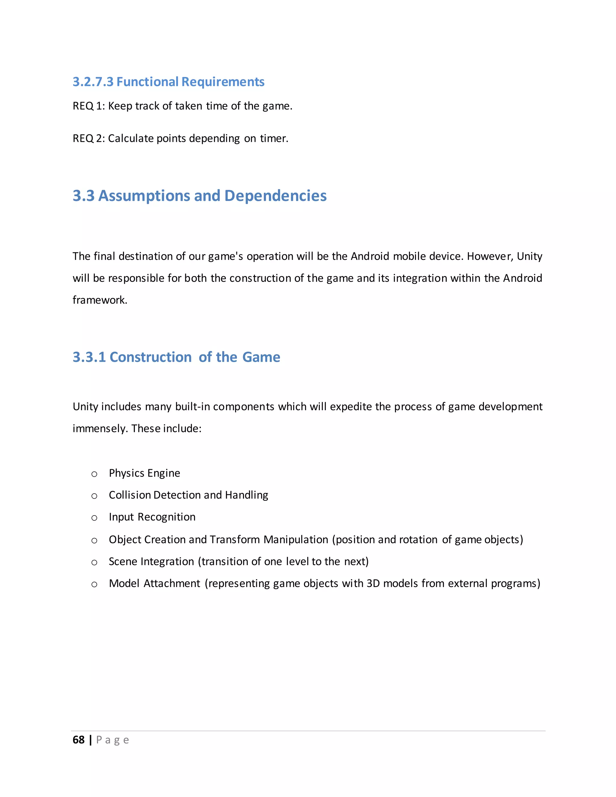 3.2.7.3 Functional Requirements 
REQ 1: Keep track of taken time of the game. 
REQ 2: Calculate points depending on timer. 
3.3 Assumptions and Dependencies 
The final destination of our game's operation will be the Android mobile device. However, Unity 
will be responsible for both the construction of the game and its integration within the Android 
framework. 
3.3.1 Construction of the Game 
Unity includes many built-in components which will expedite the process of game development 
immensely. These include: 
o Physics Engine 
o Collision Detection and Handling 
o Input Recognition 
o Object Creation and Transform Manipulation (position and rotation of game objects) 
o Scene Integration (transition of one level to the next) 
o Model Attachment (representing game objects with 3D models from external programs) 
68 | P a g e 
 