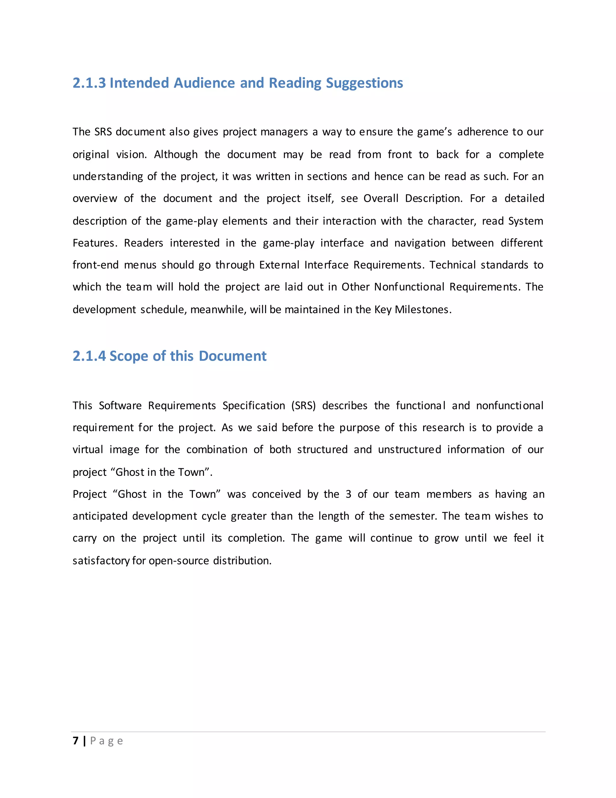 2.1.3 Intended Audience and Reading Suggestions 
The SRS document also gives project managers a way to ensure the game’s adherence to our 
original vision. Although the document may be read from front to back for a complete 
understanding of the project, it was written in sections and hence can be read as such. For an 
overview of the document and the project itself, see Overall Description. For a detailed 
description of the game-play elements and their interaction with the character, read System 
Features. Readers interested in the game-play interface and navigation between different 
front-end menus should go through External Interface Requirements. Technical standards to 
which the team will hold the project are laid out in Other Nonfunctional Requirements. The 
development schedule, meanwhile, will be maintained in the Key Milestones. 
2.1.4 Scope of this Document 
This Software Requirements Specification (SRS) describes the functional and nonfunctional 
requirement for the project. As we said before the purpose of this research is to provide a 
virtual image for the combination of both structured and unstructured information of our 
project “Ghost in the Town”. 
Project “Ghost in the Town” was conceived by the 3 of our team members as having an 
anticipated development cycle greater than the length of the semester. The team wishes to 
carry on the project until its completion. The game will continue to grow until we feel it 
satisfactory for open-source distribution. 
7 | P a g e 
 