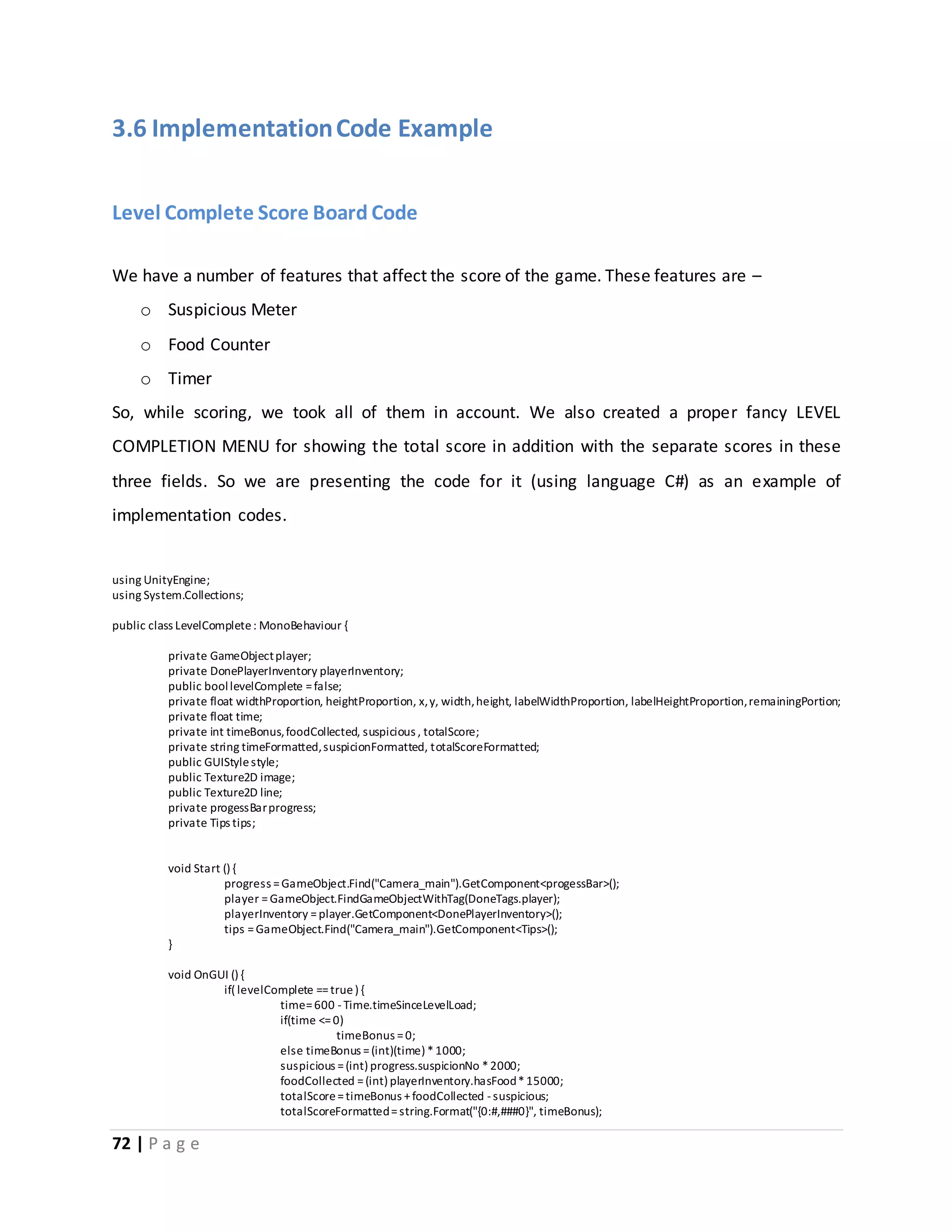 3.6 Implementation Code Example 
Level Complete Score Board Code 
We have a number of features that affect the score of the game. These features are – 
o Suspicious Meter 
o Food Counter 
o Timer 
So, while scoring, we took all of them in account. We also created a proper fancy LEVEL 
COMPLETION MENU for showing the total score in addition with the separate scores in these 
three fields. So we are presenting the code for it (using language C#) as an example of 
implementation codes. 
using UnityEngine; 
using System.Collections; 
public class LevelComplete : MonoBehaviour { 
private GameObject player; 
private DonePlayerInventory playerInventory; 
public bool levelComplete = false; 
private float widthProportion, heightProportion, x, y, width, height, labelWidthProportion, labelHeightProportion, remainingPortion; 
private float time; 
private int timeBonus, foodCollected, suspicious , totalScore; 
private string timeFormatted, suspicionFormatted, totalScoreFormatted; 
public GUIStyle style; 
public Texture2D image; 
public Texture2D line; 
private progessBar progress; 
private Tips tips; 
void Start () { 
72 | P a g e 
progress = GameObject.Find("Camera_main").GetComponent<progessBar>(); 
player = GameObject.FindGameObjectWithTag(DoneTags.player); 
playerInventory = player.GetComponent<DonePlayerInventory>(); 
tips = GameObject.Find("Camera_main").GetComponent<Tips>(); 
} 
void OnGUI () { 
if( levelComplete == true ) { 
time= 600 - Time.timeSinceLevelLoad; 
if(time <= 0) 
timeBonus = 0; 
else timeBonus = (int)(time) * 1000; 
suspicious = (int) progress.suspicionNo * 2000; 
foodCollected = (int) playerInventory.hasFood * 15000; 
totalScore = timeBonus + foodCollected - suspicious; 
totalScoreFormatted = string.Format("{0:#,###0}", timeBonus); 
 