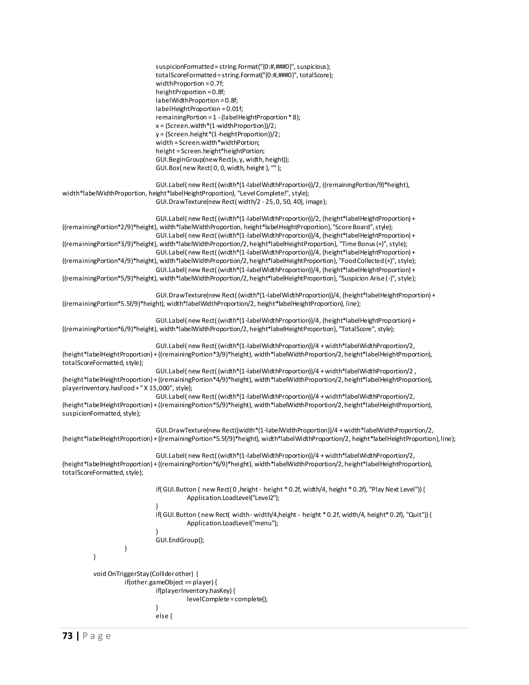 73 | P a g e 
suspicionFormatted = string.Format("{0:#,###0}", suspicious); 
totalScoreFormatted = string.Format("{0:#,###0}", totalScore); 
widthProportion = 0.7f; 
heightProportion = 0.8f; 
labelWidthProportion = 0.8f; 
labelHeightProportion = 0.01f; 
remainingPortion = 1 - (labelHeightProportion * 8); 
x = (Screen.width*(1-widthProportion))/2; 
y = (Screen.height*(1-heightProportion))/2; 
width = Screen.width*widthPortion; 
height = Screen.height*heightPortion; 
GUI.BeginGroup(new Rect(x, y, width, height)); 
GUI.Box( new Rect( 0, 0, width, height ), "" ); 
GUI.Label( new Rect( (width*(1-labelWidthProportion))/2, ((remainingPortion/9)*height), 
width*labelWidthProportion, height*labelHeightProportion), "Level Complete!", style); 
GUI.DrawTexture(new Rect( width/2 - 25, 0, 50, 40), image); 
GUI.Label( new Rect( (width*(1-labelWidthProportion))/2, (height*labelHeightProportion) + 
((remainingPortion*2/9)*height), width*labelWidthProportion, height*labelHeightProportion), "Score Board", style); 
GUI.Label( new Rect( (width*(1-labelWidthProportion))/4, (height*labelHeightProportion) + 
((remainingPortion*3/9)*height), width*labelWidthProportion/2, height*labelHeightProportion), "Time Bonus (+)", style); 
GUI.Label( new Rect( (width*(1-labelWidthProportion))/4, (height*labelHeightProportion) + 
((remainingPortion*4/9)*height), width*labelWidthProportion/2, height*labelHeightProportion), "Food Collected (+)", style); 
GUI.Label( new Rect( (width*(1-labelWidthProportion))/4, (height*labelHeightProportion) + 
((remainingPortion*5/9)*height), width*labelWidthProportion/2, height*labelHeightProportion), "Suspicion Arise (-)", style); 
GUI.DrawTexture(new Rect( (width*(1-labelWidthProportion))/4, (height*labelHeightProportion) + 
((remainingPortion*5.5f/9)*height), width*labelWidthProportion/2, height*labelHeightProportion), line); 
GUI.Label( new Rect( (width*(1-labelWidthProportion))/4, (height*labelHeightProportion) + 
((remainingPortion*6/9)*height), width*labelWidthProportion/2, height*labelHeightProportion), "TotalScore", style); 
GUI.Label( new Rect( (width*(1-labelWidthProportion))/4 + width*labelWidthProportion/2, 
(height*labelHeightProportion) + ((remainingPortion*3/9)*height), width*labelWidthProportion/2, height*labelHeightProportion), 
totalScoreFormatted, style); 
GUI.Label( new Rect( (width*(1-labelWidthProportion))/4 + width*labelWidthProportion/2 , 
(height*labelHeightProportion) + ((remainingPortion*4/9)*height), width*labelWidthProportion/2, height*labelHeightProportion), 
playerInventory.hasFood + " X 15,000", style); 
GUI.Label( new Rect( (width*(1-labelWidthProportion))/4 + width*labelWidthProportion/2, 
(height*labelHeightProportion) + ((remainingPortion*5/9)*height), width*labelWidthProportion/2, height*labelHeightProportion), 
suspicionFormatted, style); 
GUI.DrawTexture(new Rect((width*(1-labelWidthProportion))/4 + width*labelWidthProportion/2, 
(height*labelHeightProportion) + ((remainingPortion*5.5f/9)*height), width*labelWidthProportion/2, height*labelHeightProportion), line); 
GUI.Label( new Rect( (width*(1-labelWidthProportion))/4 + width*labelWidthProportion/2, 
(height*labelHeightProportion) + ((remainingPortion*6/9)*height), width*labelWidthProportion/2, height*labelHeightProportion), 
totalScoreFormatted, style); 
if( GUI.Button ( new Rect( 0 ,height - height * 0.2f, width/4, height * 0.2f), "Play Next Level")) { 
Application.LoadLevel("Level2"); 
} 
if( GUI.Button ( new Rect( width - width/4,height - height * 0.2f, width/4, height* 0.2f), "Quit")) { 
Application.LoadLevel("menu"); 
} 
GUI.EndGroup(); 
} 
} 
void OnTriggerStay (Collider other) { 
if(other.gameObject == player) { 
if(playerInventory.hasKey) { 
levelComplete = complete(); 
} 
else { 
 