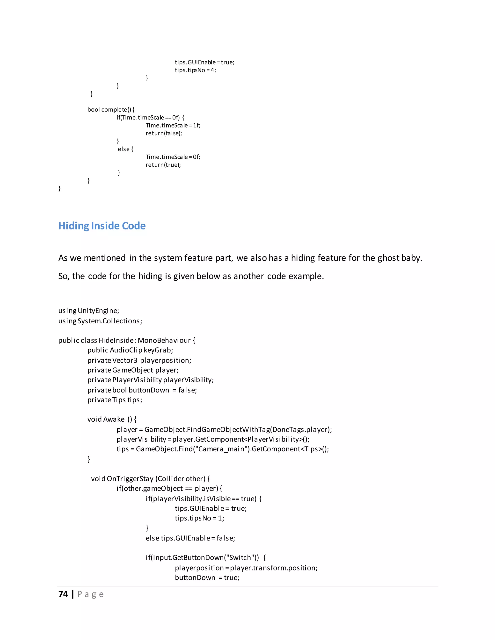 74 | P a g e 
tips.GUIEnable = true; 
tips.tipsNo = 4; 
} 
} 
} 
bool complete() { 
if(Time.timeScale == 0f) { 
Time.timeScale = 1f; 
return(false); 
} 
else { 
Time.timeScale = 0f; 
return(true); 
} 
} 
} 
Hiding Inside Code 
As we mentioned in the system feature part, we also has a hiding feature for the ghost baby. 
So, the code for the hiding is given below as another code example. 
using UnityEngine; 
using System.Collections; 
public class HideInside : MonoBehaviour { 
public AudioClip keyGrab; 
private Vector3 playerposition; 
private GameObject player; 
private PlayerVisibility playerVisibility; 
private bool buttonDown = false; 
private Tips tips; 
void Awake () { 
player = GameObject.FindGameObjectWithTag(DoneTags.player); 
playerVisibility = player.GetComponent<PlayerVisibility>(); 
tips = GameObject.Find("Camera_main").GetComponent<Tips>(); 
} 
void OnTriggerStay (Collider other) { 
if(other.gameObject == player) { 
if(playerVisibility.isVisible == true) { 
tips.GUIEnable = true; 
tips.tipsNo = 1; 
} 
else tips.GUIEnable = false; 
if(Input.GetButtonDown("Switch")) { 
playerposition = player.transform.position; 
buttonDown = true; 
 