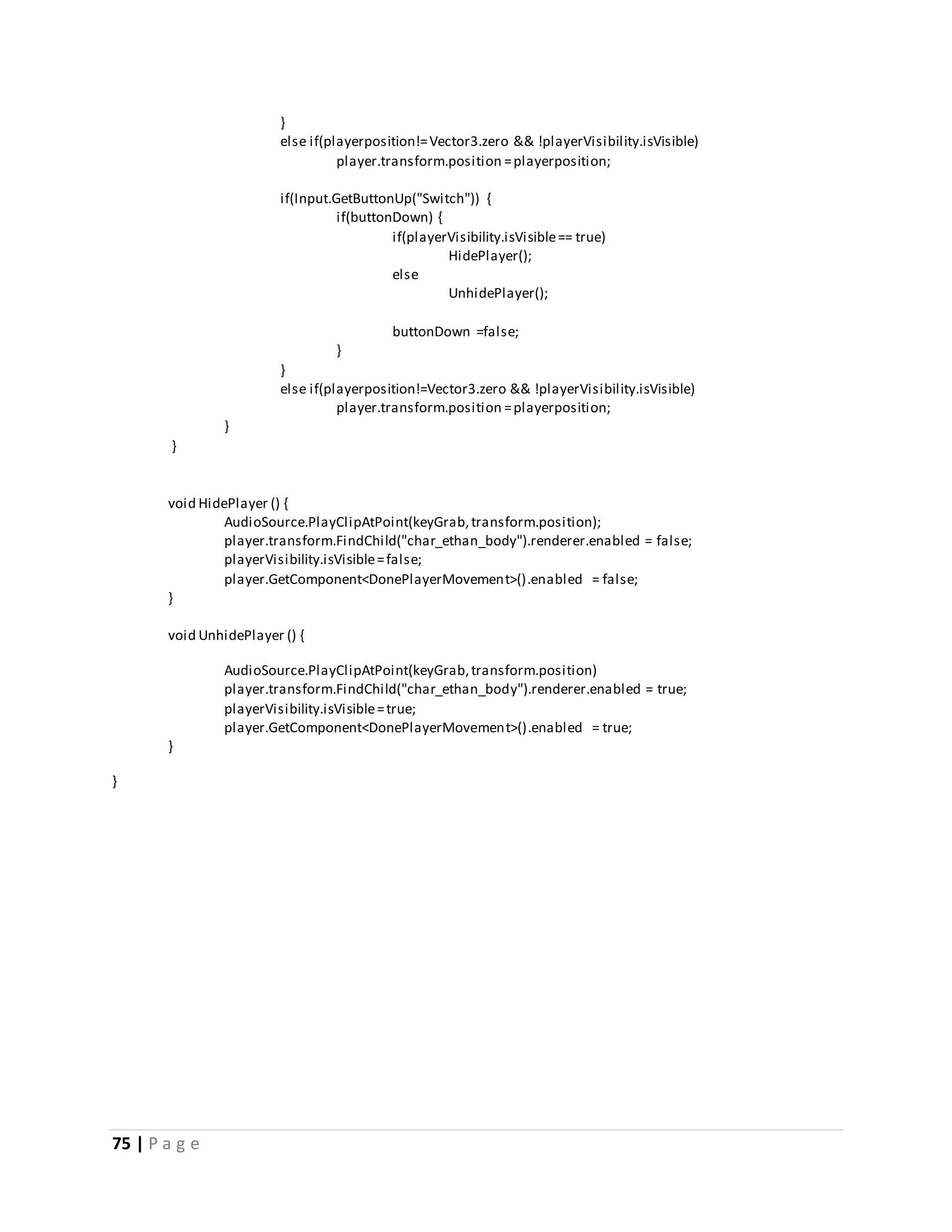 75 | P a g e 
} 
else if(playerposition!= Vector3.zero && !playerVisibility.isVisible) 
player.transform.position = playerposition; 
if(Input.GetButtonUp("Switch")) { 
if(buttonDown) { 
if(playerVisibility.isVisible == true) 
HidePlayer(); 
else 
UnhidePlayer(); 
buttonDown =false; 
} 
} 
else if(playerposition!=Vector3.zero && !playerVisibility.isVisible) 
player.transform.position = playerposition; 
} 
} 
void HidePlayer () { 
AudioSource.PlayClipAtPoint(keyGrab, transform.position); 
player.transform.FindChild("char_ethan_body").renderer.enabled = false; 
playerVisibility.isVisible = false; 
player.GetComponent<DonePlayerMovement>().enabled = false; 
} 
void UnhidePlayer () { 
AudioSource.PlayClipAtPoint(keyGrab, transform.position) 
player.transform.FindChild("char_ethan_body").renderer.enabled = true; 
playerVisibility.isVisible = true; 
player.GetComponent<DonePlayerMovement>().enabled = true; 
} 
} 
 