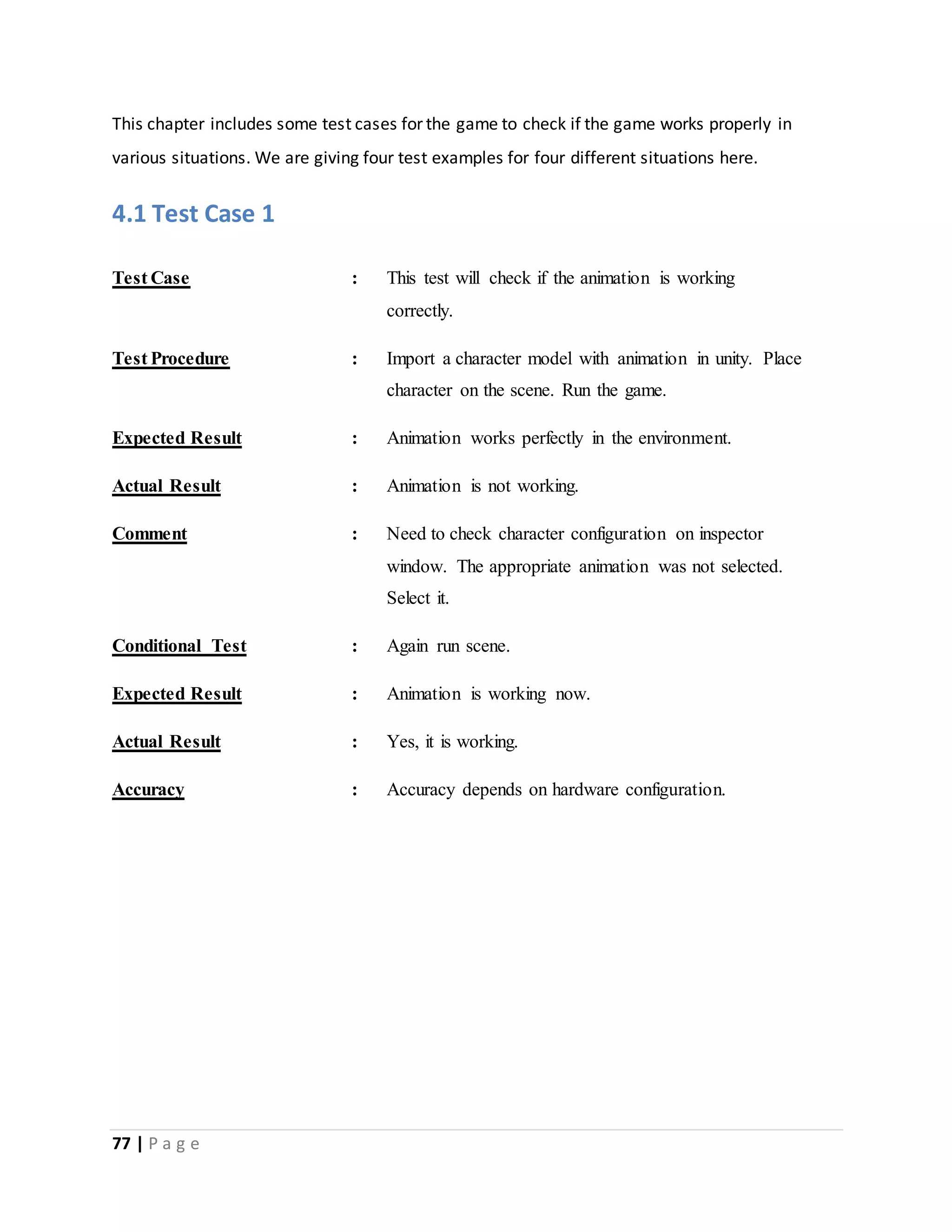 This chapter includes some test cases for the game to check if the game works properly in 
various situations. We are giving four test examples for four different situations here. 
4.1 Test Case 1 
Test Case : This test will check if the animation is working 
77 | P a g e 
correctly. 
Test Procedure : Import a character model with animation in unity. Place 
character on the scene. Run the game. 
Expected Result : Animation works perfectly in the environment. 
Actual Result : Animation is not working. 
Comment : Need to check character configuration on inspector 
window. The appropriate animation was not selected. 
Select it. 
Conditional Test : Again run scene. 
Expected Result : Animation is working now. 
Actual Result : Yes, it is working. 
Accuracy : Accuracy depends on hardware configuration. 
 