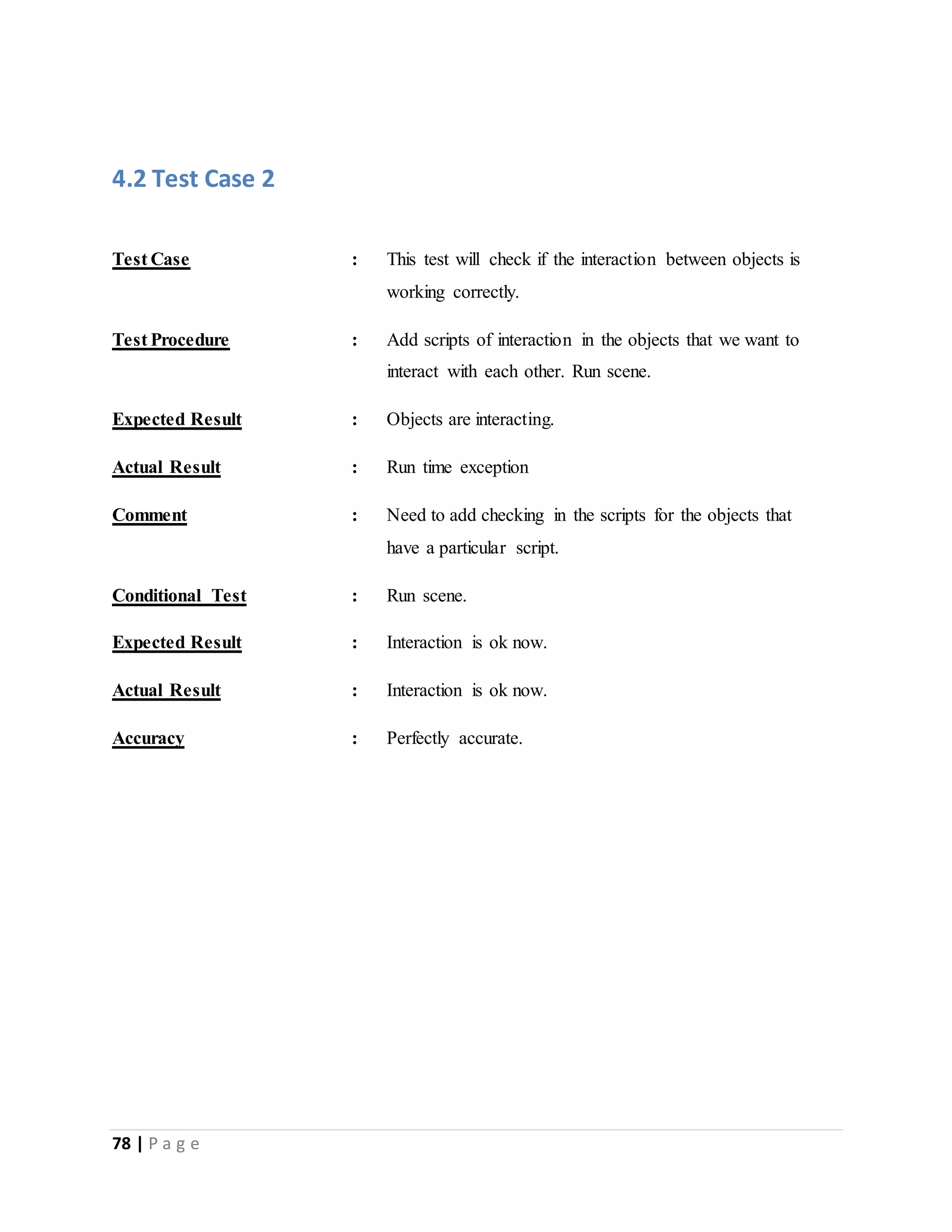 4.2 Test Case 2 
Test Case : This test will check if the interaction between objects is 
78 | P a g e 
working correctly. 
Test Procedure : Add scripts of interaction in the objects that we want to 
interact with each other. Run scene. 
Expected Result : Objects are interacting. 
Actual Result : Run time exception 
Comment : Need to add checking in the scripts for the objects that 
have a particular script. 
Conditional Test : Run scene. 
Expected Result : Interaction is ok now. 
Actual Result : Interaction is ok now. 
Accuracy : Perfectly accurate. 
 
