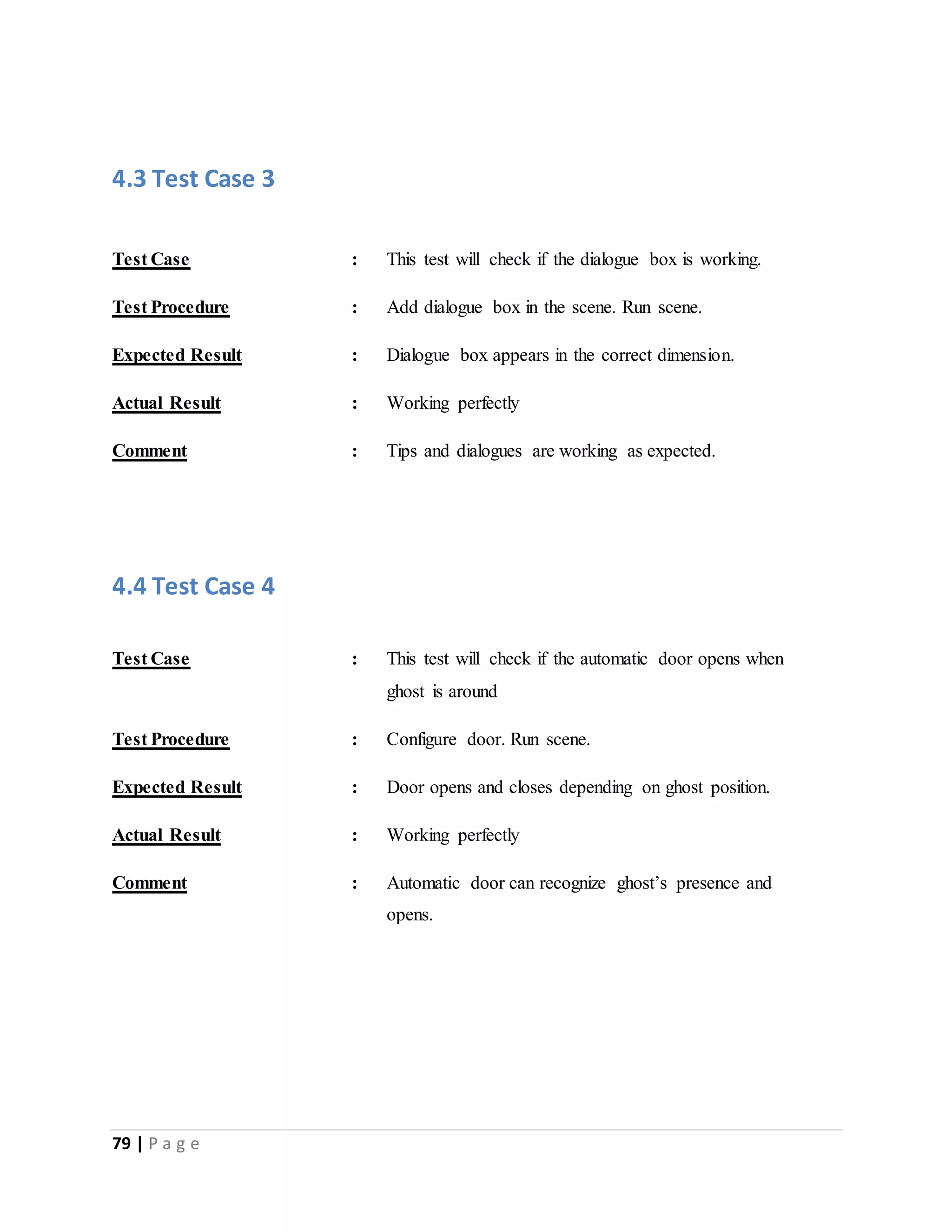 4.3 Test Case 3 
Test Case : This test will check if the dialogue box is working. 
Test Procedure : Add dialogue box in the scene. Run scene. 
Expected Result : Dialogue box appears in the correct dimension. 
Actual Result : Working perfectly 
Comment : Tips and dialogues are working as expected. 
4.4 Test Case 4 
Test Case : This test will check if the automatic door opens when 
79 | P a g e 
ghost is around 
Test Procedure : Configure door. Run scene. 
Expected Result : Door opens and closes depending on ghost position. 
Actual Result : Working perfectly 
Comment : Automatic door can recognize ghost’s presence and 
opens. 
 