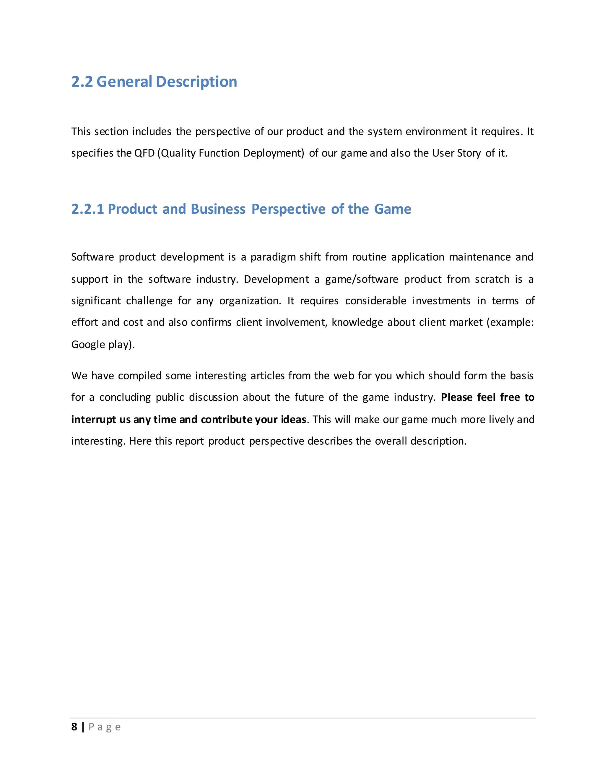 2.2 General Description 
This section includes the perspective of our product and the system environment it requires. It 
specifies the QFD (Quality Function Deployment) of our game and also the User Story of it. 
2.2.1 Product and Business Perspective of the Game 
Software product development is a paradigm shift from routine application maintenance and 
support in the software industry. Development a game/software product from scratch is a 
significant challenge for any organization. It requires considerable investments in terms of 
effort and cost and also confirms client involvement, knowledge about client market (example: 
Google play). 
We have compiled some interesting articles from the web for you which should form the basis 
for a concluding public discussion about the future of the game industry. Please feel free to 
interrupt us any time and contribute your ideas. This will make our game much more lively and 
interesting. Here this report product perspective describes the overall description. 
8 | P a g e 
 