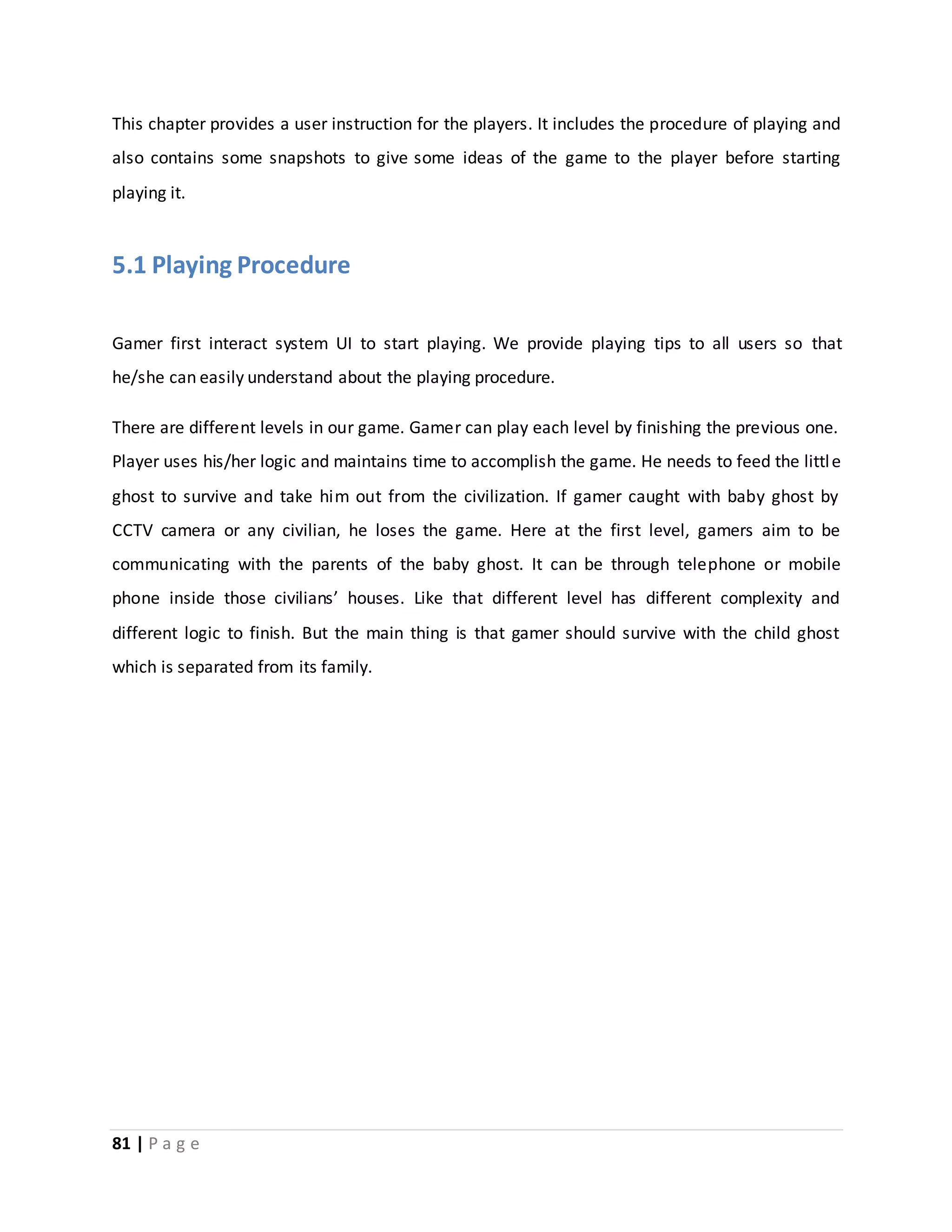 This chapter provides a user instruction for the players. It includes the procedure of playing and 
also contains some snapshots to give some ideas of the game to the player before starting 
playing it. 
5.1 Playing Procedure 
Gamer first interact system UI to start playing. We provide playing tips to all users so that 
he/she can easily understand about the playing procedure. 
There are different levels in our game. Gamer can play each level by finishing the previous one. 
Player uses his/her logic and maintains time to accomplish the game. He needs to feed the littl e 
ghost to survive and take him out from the civilization. If gamer caught with baby ghost by 
CCTV camera or any civilian, he loses the game. Here at the first level, gamers aim to be 
communicating with the parents of the baby ghost. It can be through telephone or mobile 
phone inside those civilians’ houses. Like that different level has different complexity and 
different logic to finish. But the main thing is that gamer should survive with the child ghost 
which is separated from its family. 
81 | P a g e 
 
