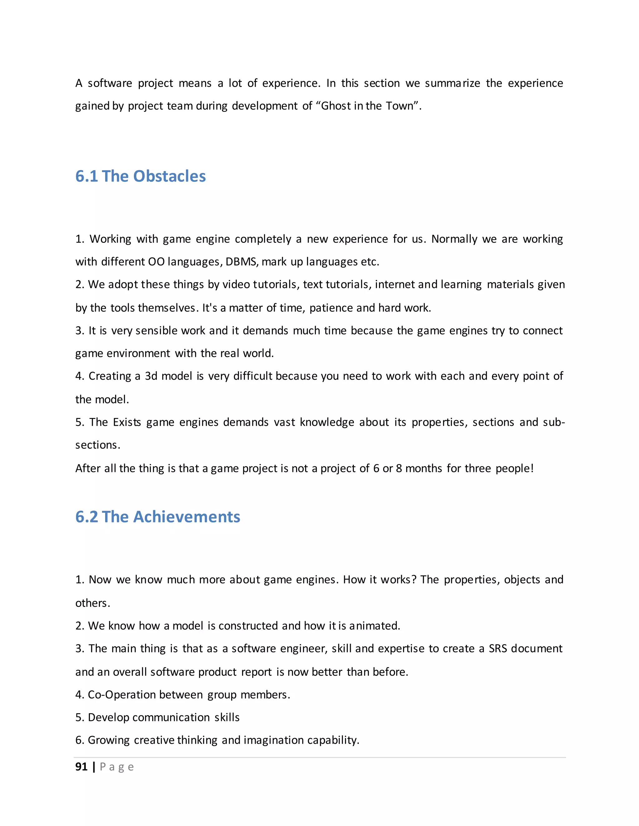 A software project means a lot of experience. In this section we summarize the experience 
gained by project team during development of “Ghost in the Town”. 
6.1 The Obstacles 
1. Working with game engine completely a new experience for us. Normally we are working 
with different OO languages, DBMS, mark up languages etc. 
2. We adopt these things by video tutorials, text tutorials, internet and learning materials given 
by the tools themselves. It's a matter of time, patience and hard work. 
3. It is very sensible work and it demands much time because the game engines try to connect 
game environment with the real world. 
4. Creating a 3d model is very difficult because you need to work with each and every point of 
the model. 
5. The Exists game engines demands vast knowledge about its properties, sections and sub-sections. 
After all the thing is that a game project is not a project of 6 or 8 months for three people! 
6.2 The Achievements 
1. Now we know much more about game engines. How it works? The properties, objects and 
others. 
2. We know how a model is constructed and how it is animated. 
3. The main thing is that as a software engineer, skill and expertise to create a SRS document 
and an overall software product report is now better than before. 
4. Co-Operation between group members. 
5. Develop communication skills 
6. Growing creative thinking and imagination capability. 
91 | P a g e 
 