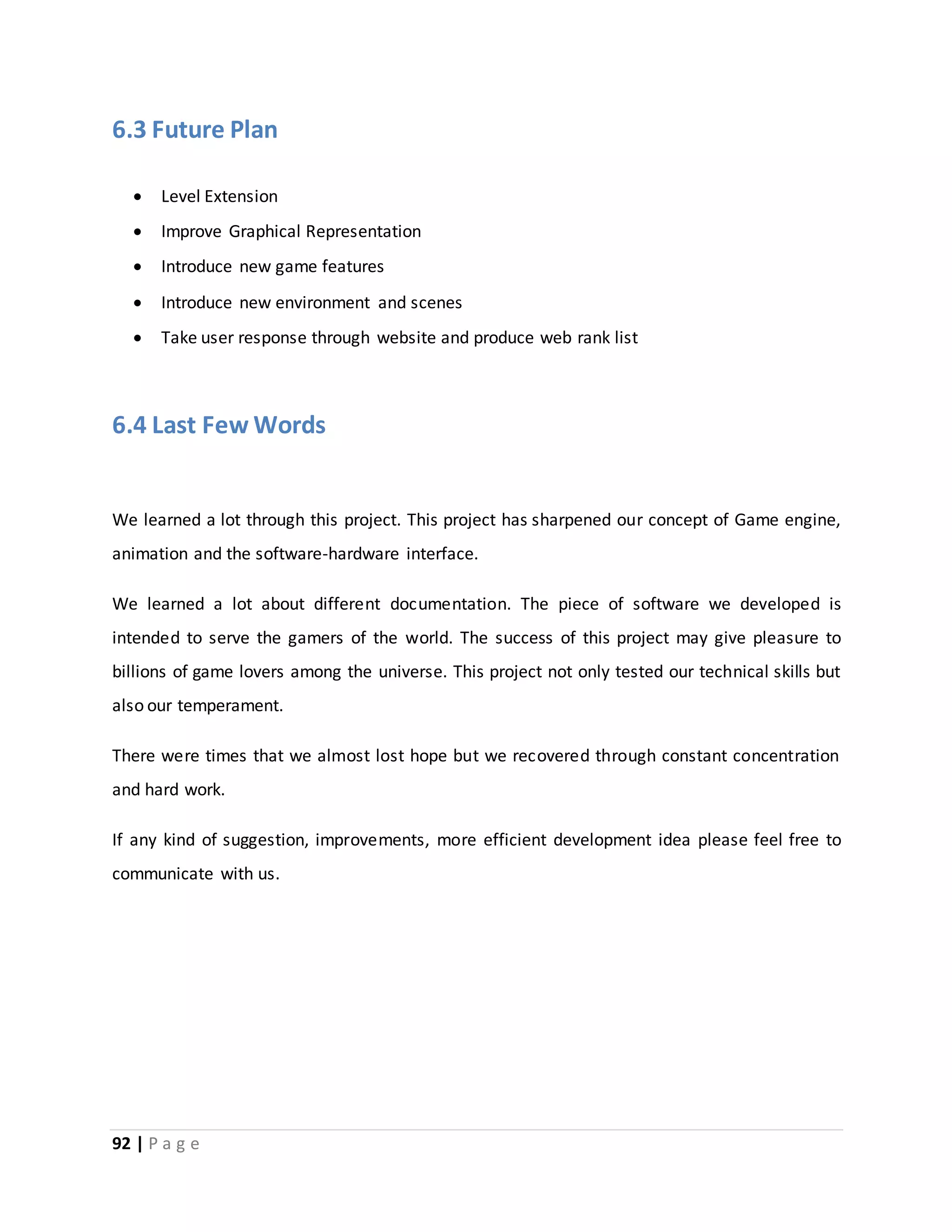 6.3 Future Plan 
 Level Extension 
 Improve Graphical Representation 
 Introduce new game features 
 Introduce new environment and scenes 
 Take user response through website and produce web rank list 
6.4 Last Few Words 
We learned a lot through this project. This project has sharpened our concept of Game engine, 
animation and the software-hardware interface. 
We learned a lot about different documentation. The piece of software we developed is 
intended to serve the gamers of the world. The success of this project may give pleasure to 
billions of game lovers among the universe. This project not only tested our technical skills but 
also our temperament. 
There were times that we almost lost hope but we recovered through constant concentration 
and hard work. 
If any kind of suggestion, improvements, more efficient development idea please feel free to 
communicate with us. 
92 | P a g e 
 