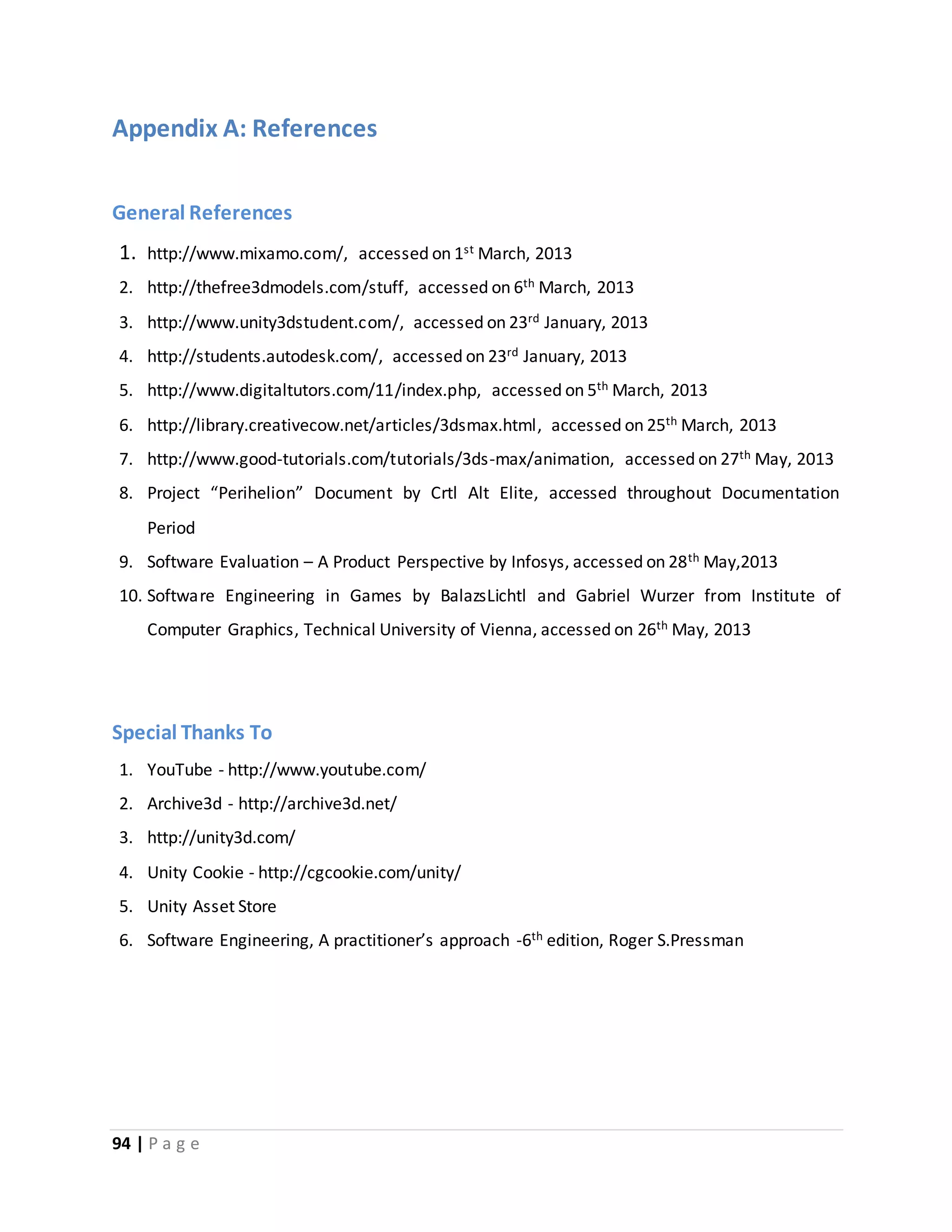 Appendix A: References 
General References 
1. http://www.mixamo.com/, accessed on 1st March, 2013 
2. http://thefree3dmodels.com/stuff, accessed on 6th March, 2013 
3. http://www.unity3dstudent.com/, accessed on 23rd January, 2013 
4. http://students.autodesk.com/, accessed on 23rd January, 2013 
5. http://www.digitaltutors.com/11/index.php, accessed on 5th March, 2013 
6. http://library.creativecow.net/articles/3dsmax.html, accessed on 25th March, 2013 
7. http://www.good-tutorials.com/tutorials/3ds-max/animation, accessed on 27th May, 2013 
8. Project “Perihelion” Document by Crtl Alt Elite, accessed throughout Documentation 
Period 
9. Software Evaluation – A Product Perspective by Infosys, accessed on 28th May,2013 
10. Software Engineering in Games by BalazsLichtl and Gabriel Wurzer from Institute of 
Computer Graphics, Technical University of Vienna, accessed on 26th May, 2013 
Special Thanks To 
1. YouTube - http://www.youtube.com/ 
2. Archive3d - http://archive3d.net/ 
3. http://unity3d.com/ 
4. Unity Cookie - http://cgcookie.com/unity/ 
5. Unity Asset Store 
6. Software Engineering, A practitioner’s approach -6th edition, Roger S.Pressman 
94 | P a g e 
 